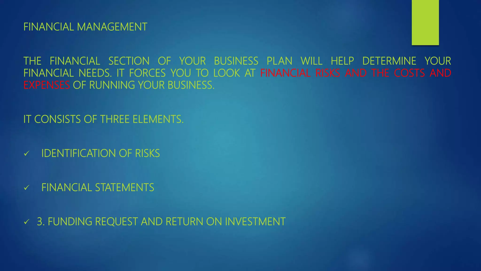 FINANCIAL MANAGEMENT
THE FINANCIAL SECTION OF YOUR BUSINESS PLAN WILL HELP DETERMINE YOUR
FINANCIAL NEEDS. IT FORCES YOU TO LOOK AT FINANCIAL RISKS AND THE COSTS AND
EXPENSES OF RUNNING YOUR BUSINESS.
IT CONSISTS OF THREE ELEMENTS.
 IDENTIFICATION OF RISKS
 FINANCIAL STATEMENTS
 3. FUNDING REQUEST AND RETURN ON INVESTMENT
 