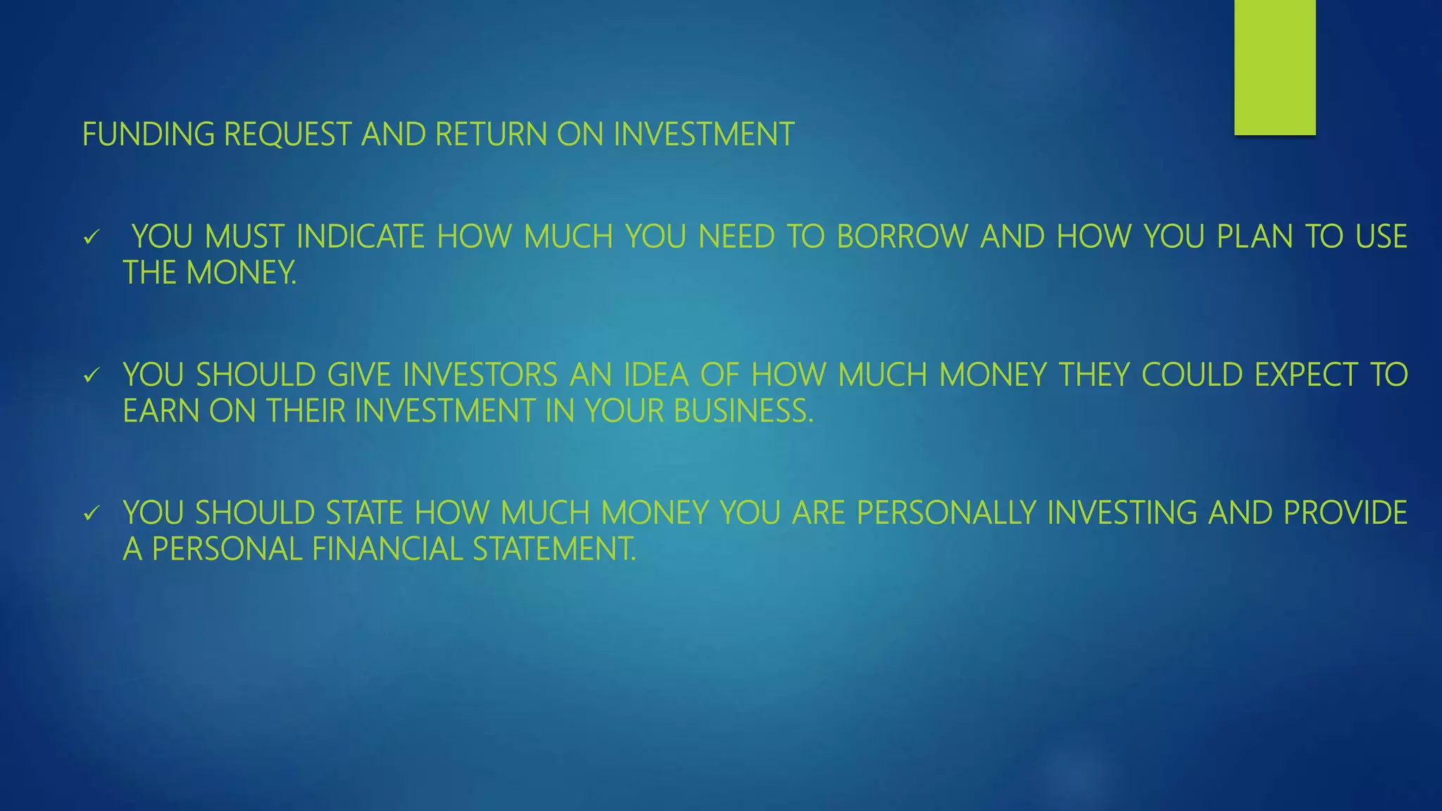 FUNDING REQUEST AND RETURN ON INVESTMENT
 YOU MUST INDICATE HOW MUCH YOU NEED TO BORROW AND HOW YOU PLAN TO USE
THE MONEY.
 YOU SHOULD GIVE INVESTORS AN IDEA OF HOW MUCH MONEY THEY COULD EXPECT TO
EARN ON THEIR INVESTMENT IN YOUR BUSINESS.
 YOU SHOULD STATE HOW MUCH MONEY YOU ARE PERSONALLY INVESTING AND PROVIDE
A PERSONAL FINANCIAL STATEMENT.
 