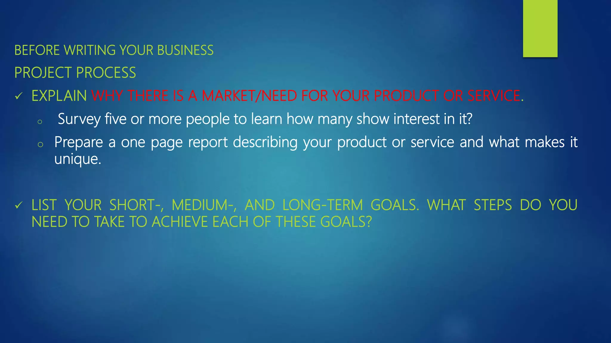 BEFORE WRITING YOUR BUSINESS
PROJECT PROCESS
 EXPLAIN WHY THERE IS A MARKET/NEED FOR YOUR PRODUCT OR SERVICE.
o Survey five or more people to learn how many show interest in it?
o Prepare a one page report describing your product or service and what makes it
unique.
 LIST YOUR SHORT-, MEDIUM-, AND LONG-TERM GOALS. WHAT STEPS DO YOU
NEED TO TAKE TO ACHIEVE EACH OF THESE GOALS?
 