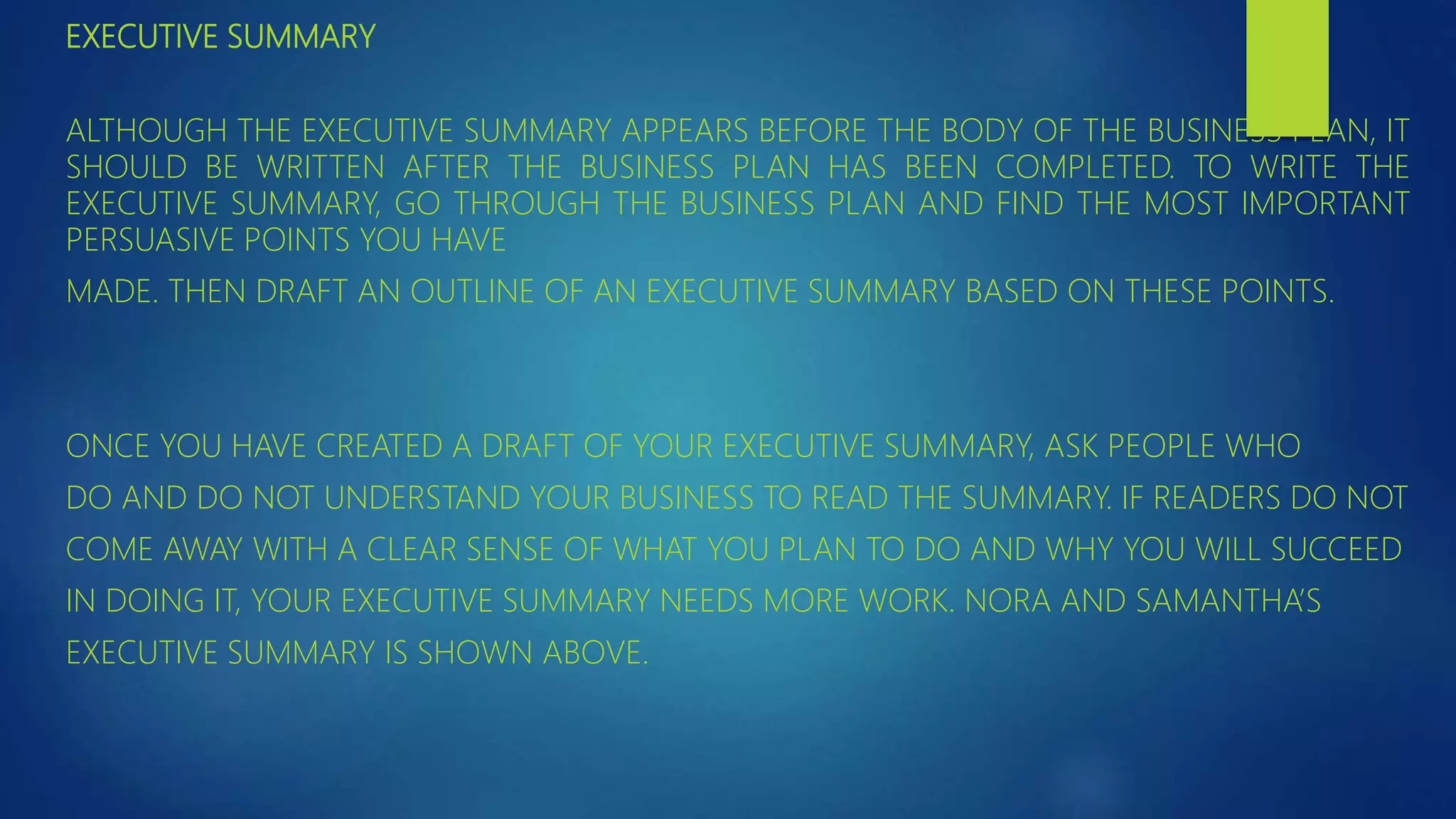 EXECUTIVE SUMMARY
ALTHOUGH THE EXECUTIVE SUMMARY APPEARS BEFORE THE BODY OF THE BUSINESS PLAN, IT
SHOULD BE WRITTEN AFTER THE BUSINESS PLAN HAS BEEN COMPLETED. TO WRITE THE
EXECUTIVE SUMMARY, GO THROUGH THE BUSINESS PLAN AND FIND THE MOST IMPORTANT
PERSUASIVE POINTS YOU HAVE
MADE. THEN DRAFT AN OUTLINE OF AN EXECUTIVE SUMMARY BASED ON THESE POINTS.
ONCE YOU HAVE CREATED A DRAFT OF YOUR EXECUTIVE SUMMARY, ASK PEOPLE WHO
DO AND DO NOT UNDERSTAND YOUR BUSINESS TO READ THE SUMMARY. IF READERS DO NOT
COME AWAY WITH A CLEAR SENSE OF WHAT YOU PLAN TO DO AND WHY YOU WILL SUCCEED
IN DOING IT, YOUR EXECUTIVE SUMMARY NEEDS MORE WORK. NORA AND SAMANTHA’S
EXECUTIVE SUMMARY IS SHOWN ABOVE.
 