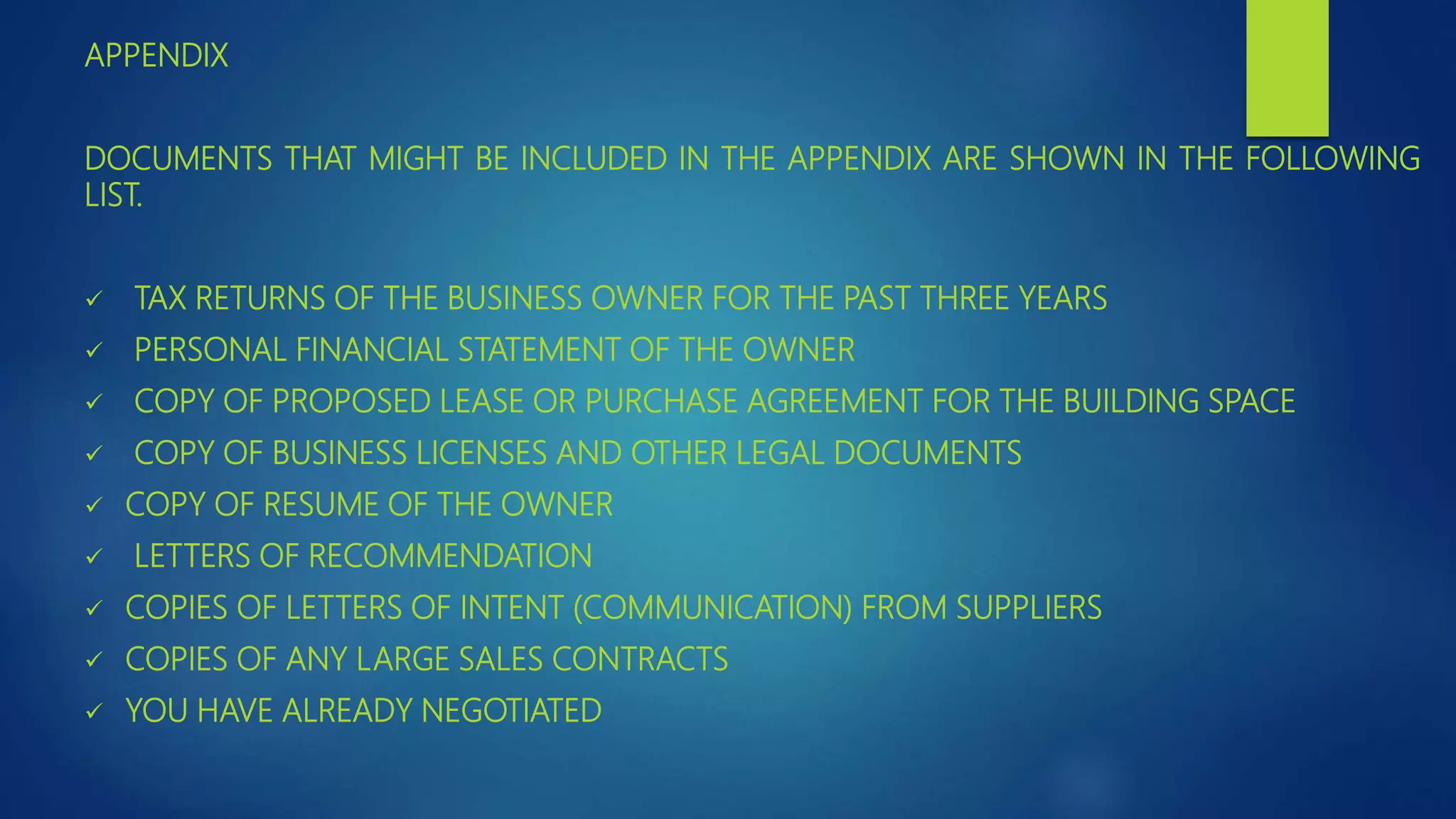 APPENDIX
DOCUMENTS THAT MIGHT BE INCLUDED IN THE APPENDIX ARE SHOWN IN THE FOLLOWING
LIST.
 TAX RETURNS OF THE BUSINESS OWNER FOR THE PAST THREE YEARS
 PERSONAL FINANCIAL STATEMENT OF THE OWNER
 COPY OF PROPOSED LEASE OR PURCHASE AGREEMENT FOR THE BUILDING SPACE
 COPY OF BUSINESS LICENSES AND OTHER LEGAL DOCUMENTS
 COPY OF RESUME OF THE OWNER
 LETTERS OF RECOMMENDATION
 COPIES OF LETTERS OF INTENT (COMMUNICATION) FROM SUPPLIERS
 COPIES OF ANY LARGE SALES CONTRACTS
 YOU HAVE ALREADY NEGOTIATED
 