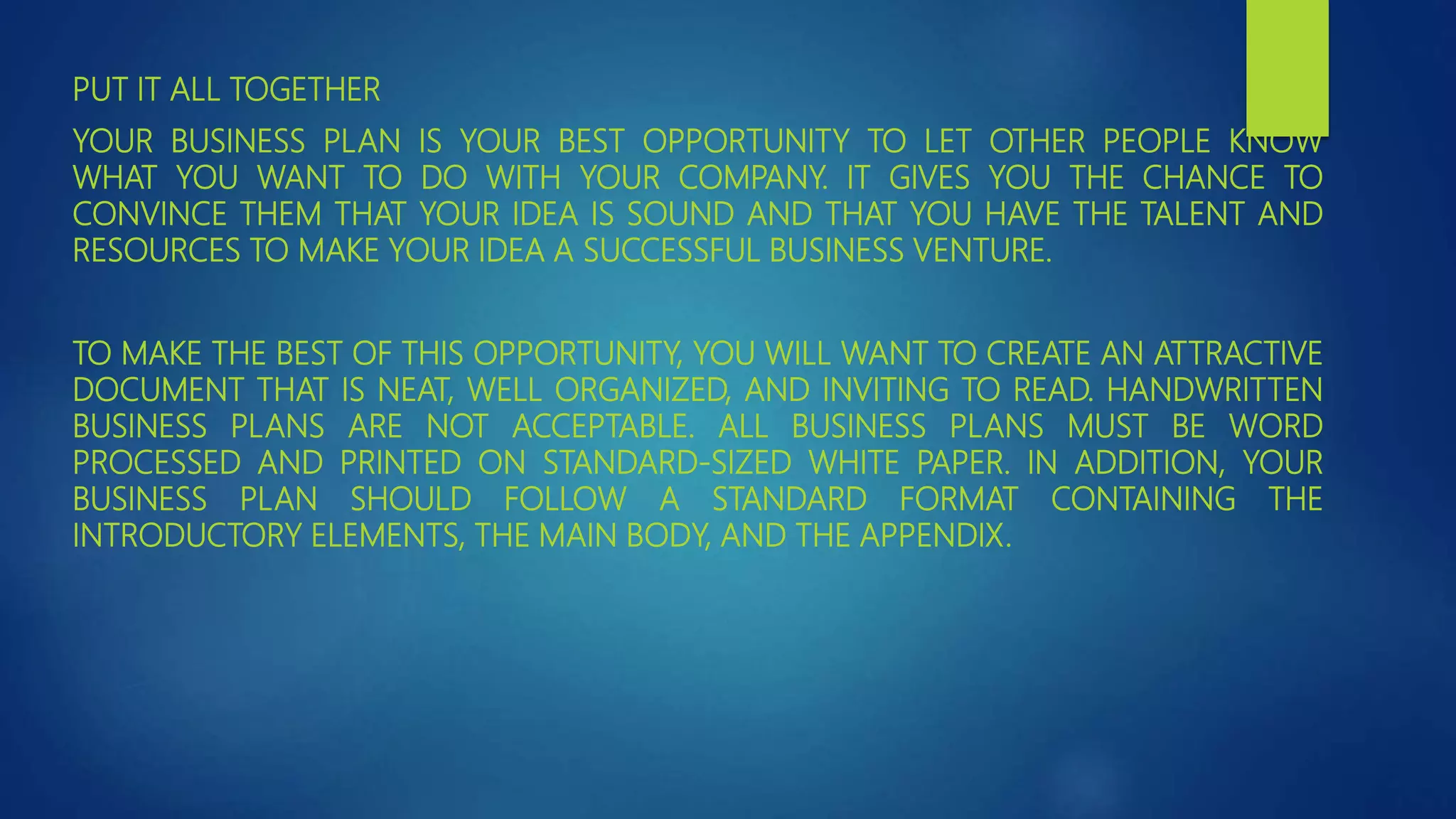 PUT IT ALL TOGETHER
YOUR BUSINESS PLAN IS YOUR BEST OPPORTUNITY TO LET OTHER PEOPLE KNOW
WHAT YOU WANT TO DO WITH YOUR COMPANY. IT GIVES YOU THE CHANCE TO
CONVINCE THEM THAT YOUR IDEA IS SOUND AND THAT YOU HAVE THE TALENT AND
RESOURCES TO MAKE YOUR IDEA A SUCCESSFUL BUSINESS VENTURE.
TO MAKE THE BEST OF THIS OPPORTUNITY, YOU WILL WANT TO CREATE AN ATTRACTIVE
DOCUMENT THAT IS NEAT, WELL ORGANIZED, AND INVITING TO READ. HANDWRITTEN
BUSINESS PLANS ARE NOT ACCEPTABLE. ALL BUSINESS PLANS MUST BE WORD
PROCESSED AND PRINTED ON STANDARD-SIZED WHITE PAPER. IN ADDITION, YOUR
BUSINESS PLAN SHOULD FOLLOW A STANDARD FORMAT CONTAINING THE
INTRODUCTORY ELEMENTS, THE MAIN BODY, AND THE APPENDIX.
 