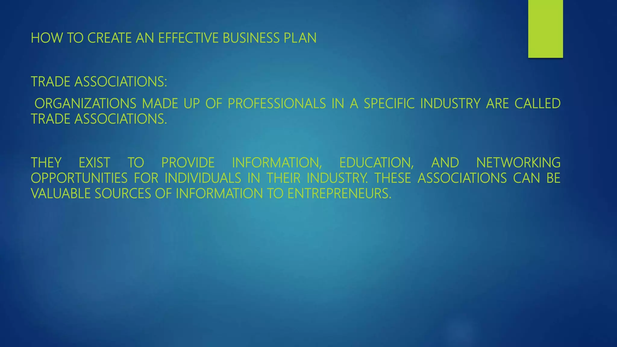 HOW TO CREATE AN EFFECTIVE BUSINESS PLAN
TRADE ASSOCIATIONS:
ORGANIZATIONS MADE UP OF PROFESSIONALS IN A SPECIFIC INDUSTRY ARE CALLED
TRADE ASSOCIATIONS.
THEY EXIST TO PROVIDE INFORMATION, EDUCATION, AND NETWORKING
OPPORTUNITIES FOR INDIVIDUALS IN THEIR INDUSTRY. THESE ASSOCIATIONS CAN BE
VALUABLE SOURCES OF INFORMATION TO ENTREPRENEURS.
 