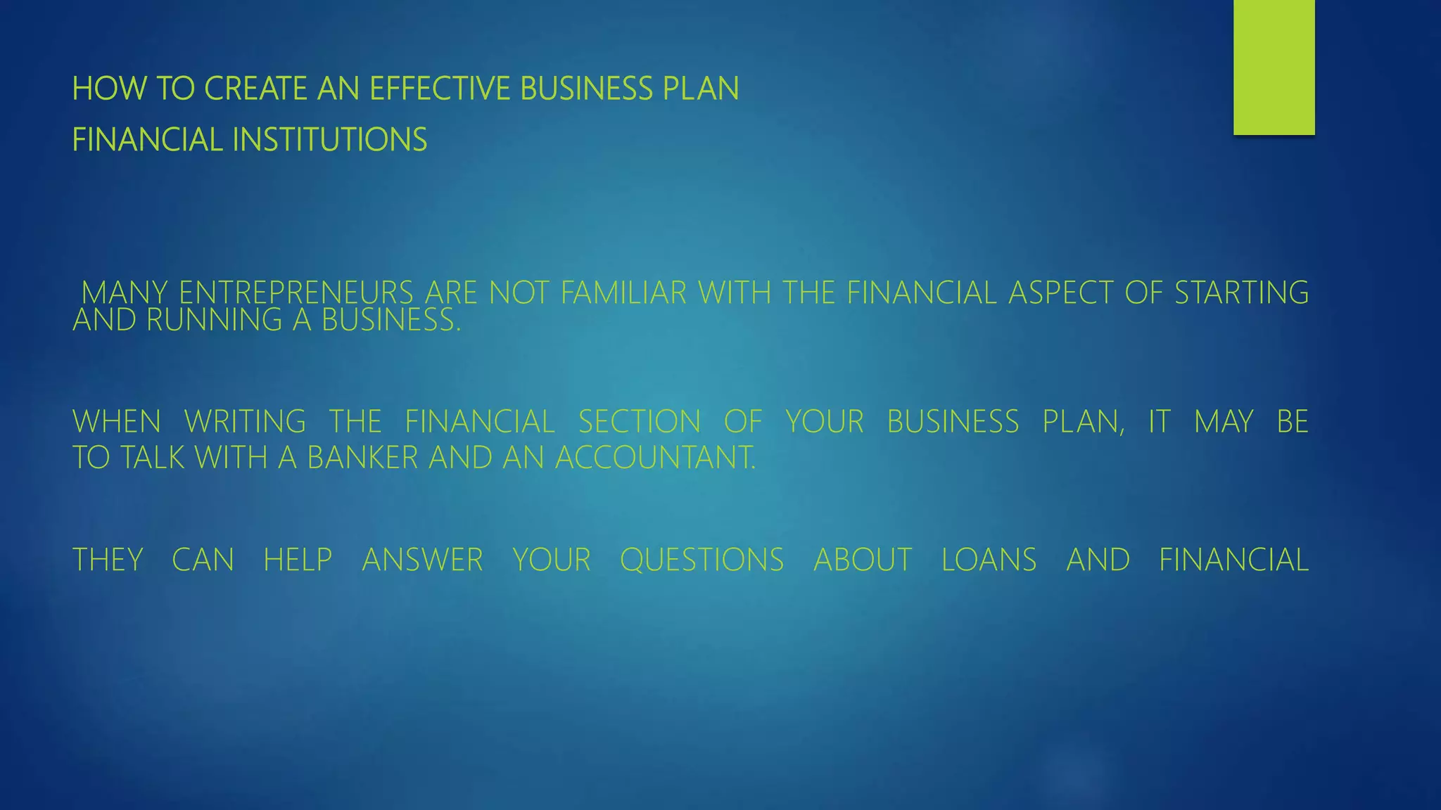 HOW TO CREATE AN EFFECTIVE BUSINESS PLAN
FINANCIAL INSTITUTIONS
MANY ENTREPRENEURS ARE NOT FAMILIAR WITH THE FINANCIAL ASPECT OF STARTING
AND RUNNING A BUSINESS.
WHEN WRITING THE FINANCIAL SECTION OF YOUR BUSINESS PLAN, IT MAY BE
TO TALK WITH A BANKER AND AN ACCOUNTANT.
THEY CAN HELP ANSWER YOUR QUESTIONS ABOUT LOANS AND FINANCIAL
 