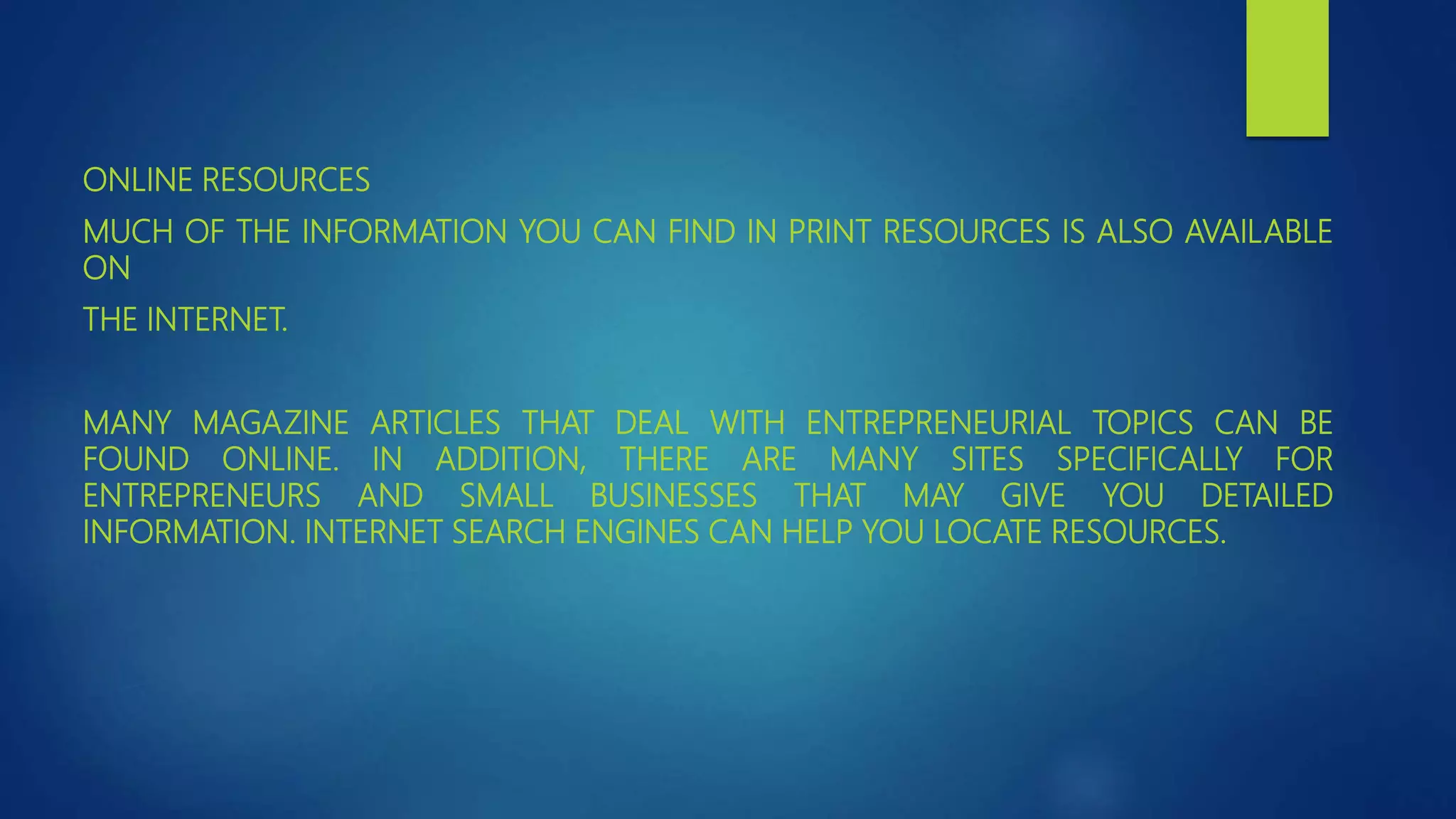 ONLINE RESOURCES
MUCH OF THE INFORMATION YOU CAN FIND IN PRINT RESOURCES IS ALSO AVAILABLE
ON
THE INTERNET.
MANY MAGAZINE ARTICLES THAT DEAL WITH ENTREPRENEURIAL TOPICS CAN BE
FOUND ONLINE. IN ADDITION, THERE ARE MANY SITES SPECIFICALLY FOR
ENTREPRENEURS AND SMALL BUSINESSES THAT MAY GIVE YOU DETAILED
INFORMATION. INTERNET SEARCH ENGINES CAN HELP YOU LOCATE RESOURCES.
 