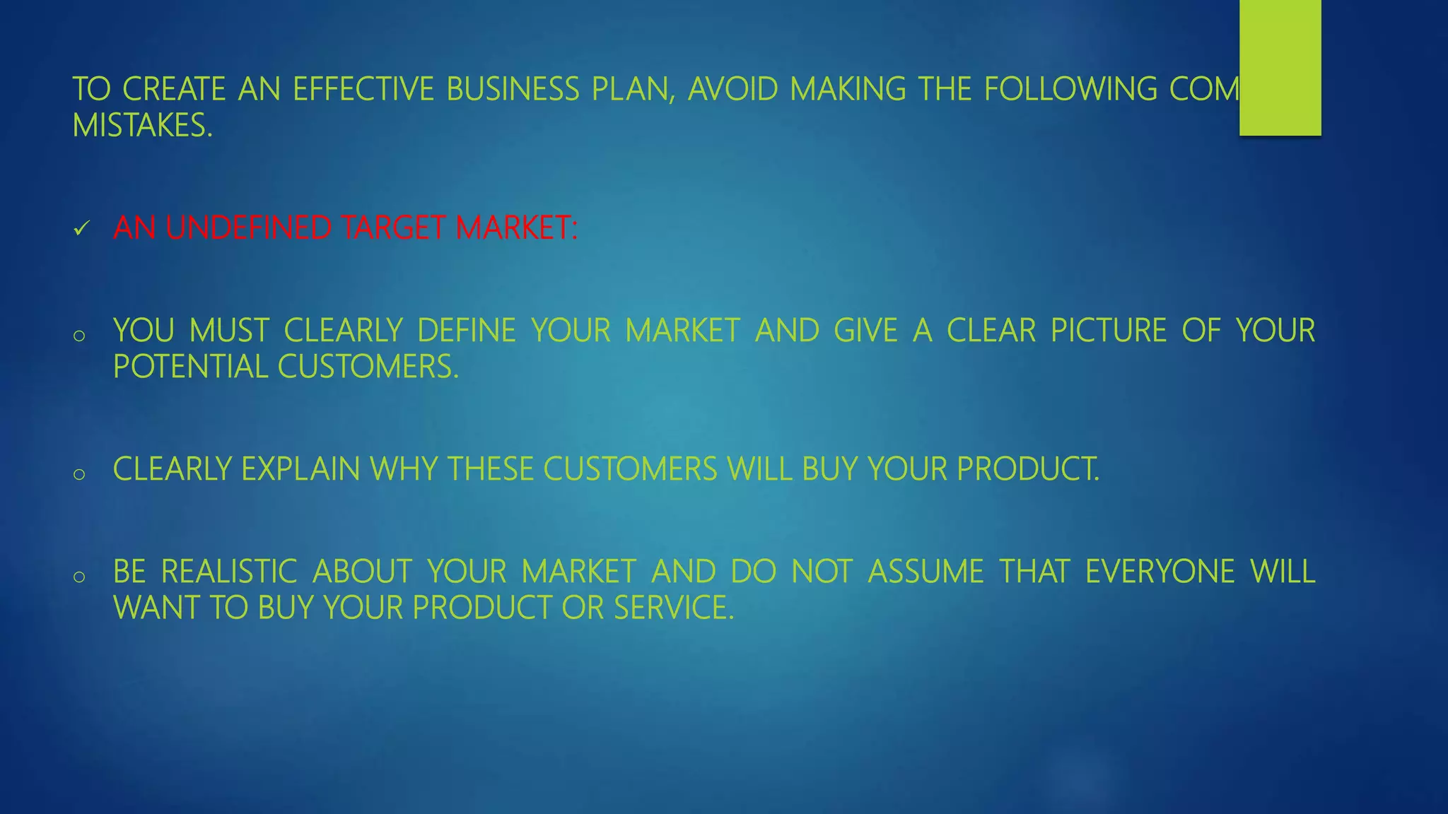 TO CREATE AN EFFECTIVE BUSINESS PLAN, AVOID MAKING THE FOLLOWING COMMON
MISTAKES.
 AN UNDEFINED TARGET MARKET:
o YOU MUST CLEARLY DEFINE YOUR MARKET AND GIVE A CLEAR PICTURE OF YOUR
POTENTIAL CUSTOMERS.
o CLEARLY EXPLAIN WHY THESE CUSTOMERS WILL BUY YOUR PRODUCT.
o BE REALISTIC ABOUT YOUR MARKET AND DO NOT ASSUME THAT EVERYONE WILL
WANT TO BUY YOUR PRODUCT OR SERVICE.
 