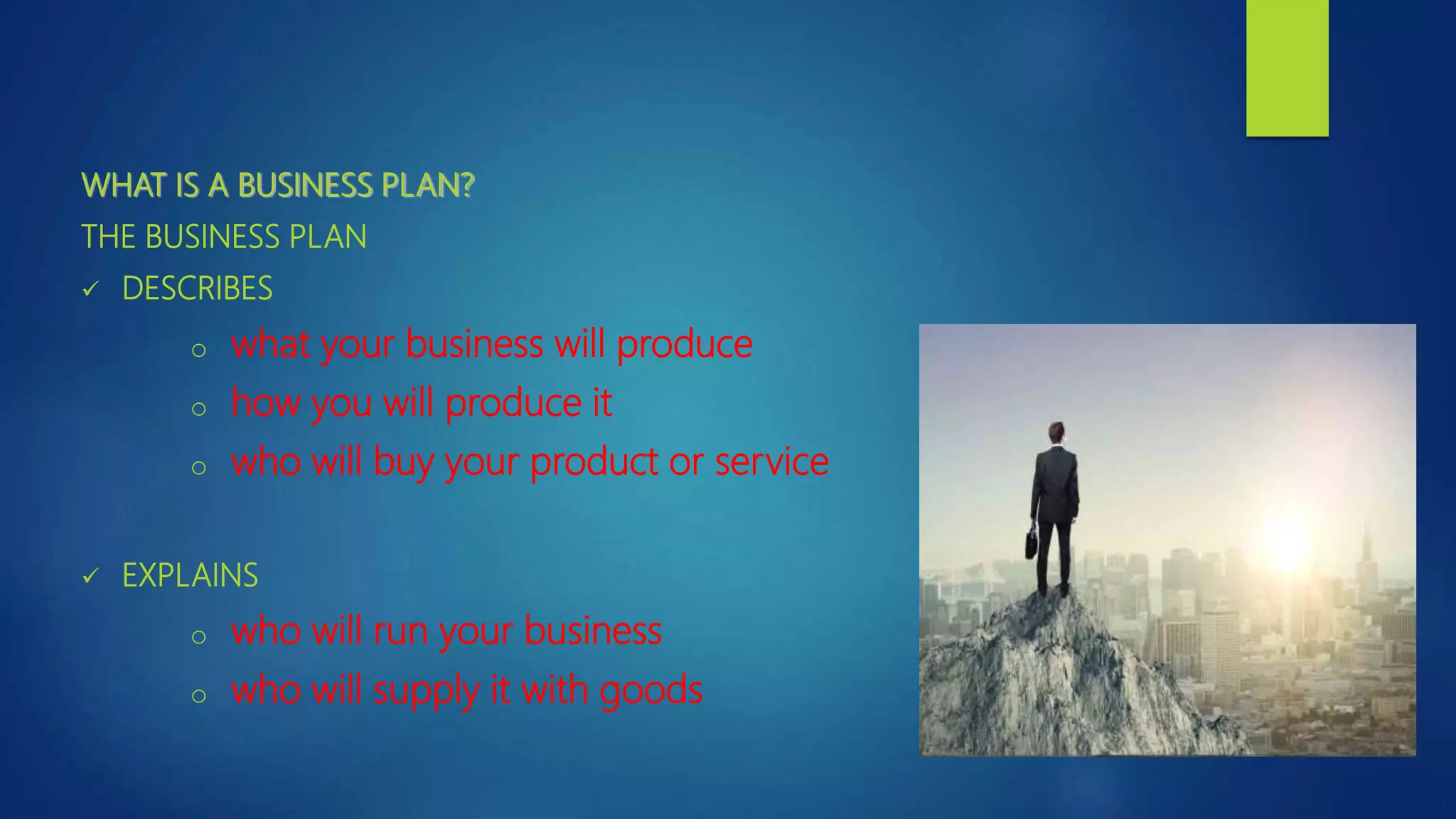 WHAT IS A BUSINESS PLAN?
THE BUSINESS PLAN
 DESCRIBES
o what your business will produce
o how you will produce it
o who will buy your product or service
 EXPLAINS
o who will run your business
o who will supply it with goods
 