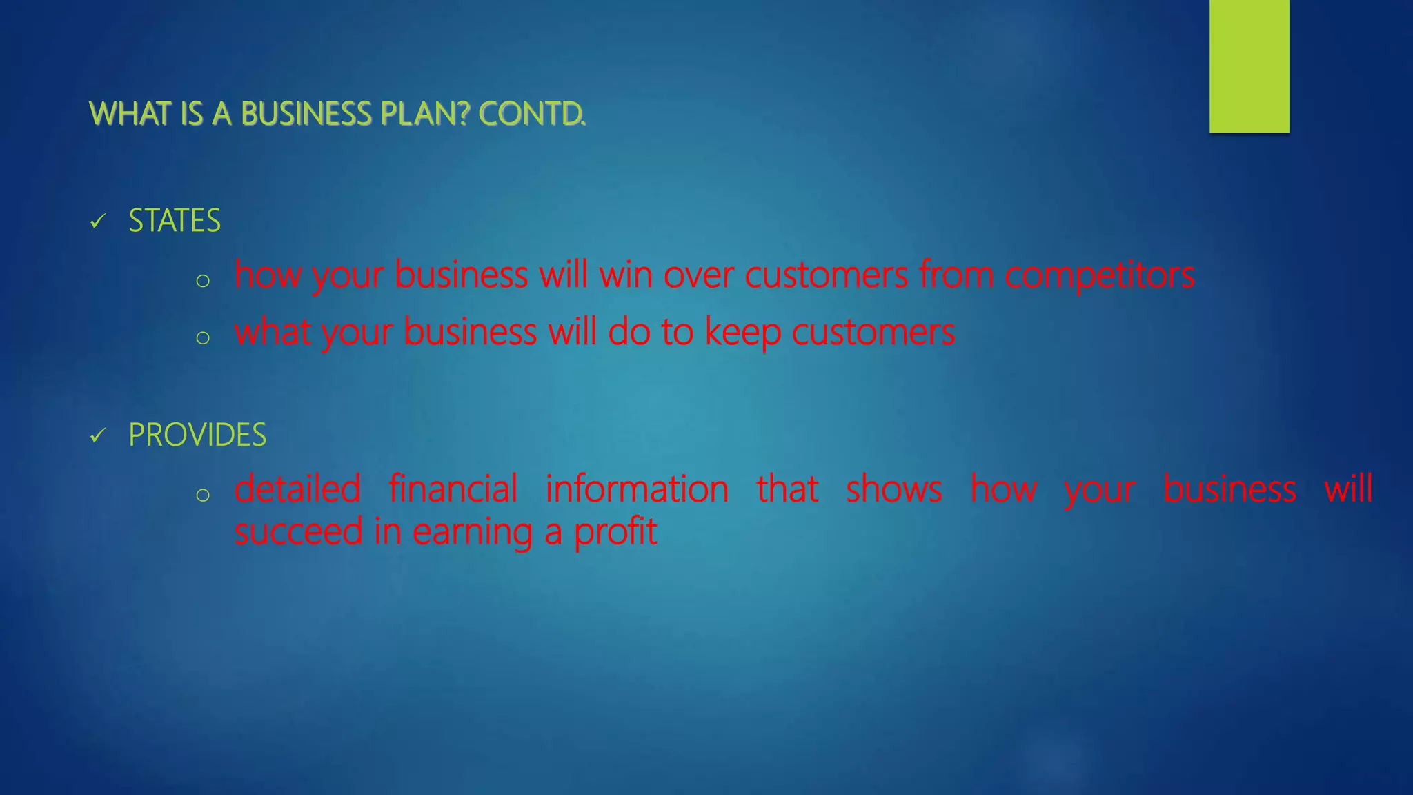 WHAT IS A BUSINESS PLAN? CONTD.
 STATES
o how your business will win over customers from competitors
o what your business will do to keep customers
 PROVIDES
o detailed financial information that shows how your business will
succeed in earning a profit
 