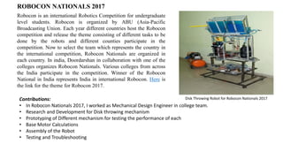 ROBOCON NATIONALS 2017
Robocon is an international Robotics Competition for undergraduate
level students. Robocon is organized by ABU (Asia-Pacific
Broadcasting Union. Each year different countries host the Robocon
competition and release the theme consisting of different tasks to be
done by the robots and different counties participate in the
competition. Now to select the team which represents the country in
the international competition, Robocon Nationals are organized in
each country. In india, Doordarshan in collaboration with one of the
colleges organizes Robocon Nationals. Various colleges from across
the India participate in the competition. Winner of the Robocon
National in India represents India in international Robocon. Here is
the link for the theme for Robocon 2017.
Contributions:
• In Robocon Nationals 2017, I worked as Mechanical Design Engineer in college team.
• Research and Development for Disk throwing mechanism
• Prototyping of Different mechanism for testing the performance of each
• Base Motor Calculations
• Assembly of the Robot
• Testing and Troubleshooting
Disk Throwing Robot for Robocon Nationals 2017
 