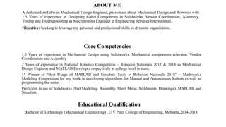ABOUT ME
A dedicated and driven Mechanical Design Engineer, passionate about Mechanical Design and Robotics with
1.5 Years of experience in Designing Robot Components in Solidworks, Vendor Coordination, Assembly,
Testing and Troubleshooting as Mechatronics Engineer at Engineering Services International.
Objective: Seeking to leverage my personal and professional skills in dynamic organization.
Core Competencies
1.5 Years of experience in Mechanical Design using Solidworks, Mechanical components selection, Vendor
Coordination and Assembly.
2 Years of experience in National Robotics Competition – Robocon Nationals 2017 & 2018 as Mechanical
Design Engineer and MATLAB Developer respectively at college level in team.
1st Winner of “Best Usage of MATLAB and Simulink Tools in Robocon Nationals 2018” – Mathworks
Modeling Competition for my work in developing algorithms for Manual and Autonomous Robots as well as
programming the same.
Proficient in use of Solidworks (Part Modeling, Assembly, Sheet Metal, Weldments, Drawings), MATLAB and
Simulink.
Educational Qualification
Bachelor of Technology (Mechanical Engineering) , U V Patel College of Engineering, Mehsana,2014-2018
 