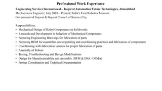 Professional Work Experience
Engineering Services International – Inspired Automation Future Technologies, Ahmedabad
Mechatronics Engineer | July 2018 – Present | India’s First Robotics Museum
Government of Gujarat & Gujarat Council of Science City
Responsibilities:
• Mechanical Design of Robot Components in Solidworks
• Research and Development in Selection of Mechanical Components
• Preparing Engineering Drawings for fabrication of parts
• Preparing BOM for assemblies and organizing and coordinating purchase and fabrication of components
• Coordinating with fabrication vendors for proper fabrication of parts
• Assembly of Robots
• Testing, Troubleshooting and Design Modifications
• Design for Manufacturability and Assembly (DFM & DFA / DFMA)
• Project Coordination and Technical Documentation
 