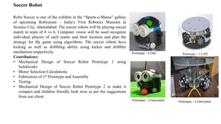 Soccer Robot
Robo Soccer is one of the exhibits in the “Sports-o-Mania” gallery
of upcoming Roboseum – India’s First Robotics Museum at
Science City, Ahmedabad. The soccer robots will be playing soccer
match in team of 6 vs 6. Computer vision will be used recognize
individual players of each teams and their location and plan the
strategy for the game using algorithms. The soccer robots have
kicking as well as dribbling ability using kicker and dribbler
mechanism respectively.
Contributions:
• Mechanical Design of Soccer Robot Prototype 1 using
Solidworks
• Motor Selection Calculations
• Fabrication of 1st Prototype and Assembly
• Testing
• Mechanical Design of Soccer Robot Prototype 2 to make it
compact and children friendly look wise as per the suggestions
from our client.
Prototype – 1 CAD
Prototype – 1 Fabricated
Prototype – 2 CAD
Prototype – 2 Fabricated
 