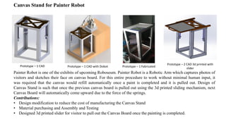 Canvas Stand for Painter Robot
Painter Robot is one of the exhibits of upcoming Roboseum. Painter Robot is a Robotic Arm which captures photos of
visitors and sketches their face on canvas board. For this entire procedure to work without minimal human input, it
was required that the canvas would refill automatically once a paint is completed and it is pulled out. Design of
Canvas Stand is such that once the previous canvas board is pulled out using the 3d printed sliding mechanism, next
Canvas Board will automatically come upward due to the force of the springs.
Contributions:
• Design modification to reduce the cost of manufacturing the Canvas Stand
• Material purchasing and Assembly and Testing
• Designed 3d printed slider for visitor to pull out the Canvas Board once the painting is completed.
Prototype – 1 CAD Prototype – 1 CAD with Dobot Prototype – 1 Fabricated
Prototype – 2 CAD 3d printed with
slider
 