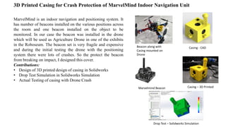 3D Printed Casing for Crash Protection of MarvelMind Indoor Navigation Unit
MarvelMind is an indoor navigation and positioning system. It
has number of beacons installed on the various positions across
the room and one beacon installed on the object to be
monitored. In our case the beacon was installed in the drone
which will be used as Agriculture Drone in one of the exhibits
in the Roboseum. The beacon set is very fragile and expensive
and during the initial testing the drone with the positioning
system there were lots of crashes. So the protect the beacon
from breaking on impact, I designed this cover.
Contributions:
• Design of 3D printed design of casing in Solidworks
• Drop Test Simulation in Solidworks Simulation
• Actual Testing of casing with Drone Crash
Beacon along with
Casing mounted on
Drone
Casing - CAD
Casing – 3D PrintedMarvelmind Beacon
Drop Test – Solidworks Simulation
 