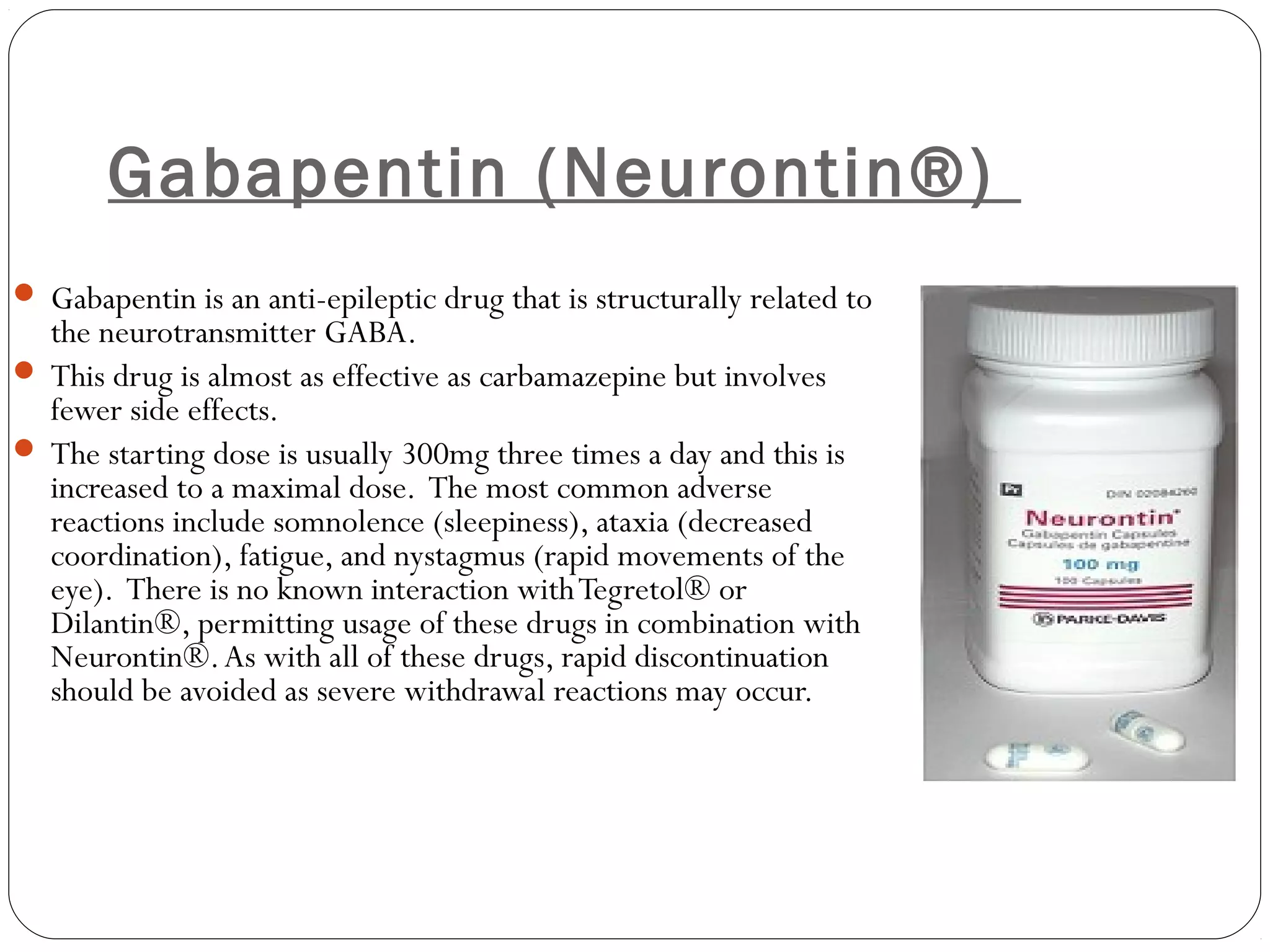 Gabapentin (Neurontin®)
 Gabapentin is an anti-epileptic drug that is structurally related to
the neurotransmitter GABA.
 This drug is almost as effective as carbamazepine but involves
fewer side effects. 
 The starting dose is usually 300mg three times a day and this is
increased to a maximal dose. The most common adverse
reactions include somnolence (sleepiness), ataxia (decreased
coordination), fatigue, and nystagmus (rapid movements of the
eye). There is no known interaction withTegretol® or
Dilantin®, permitting usage of these drugs in combination with
Neurontin®.As with all of these drugs, rapid discontinuation
should be avoided as severe withdrawal reactions may occur.
 