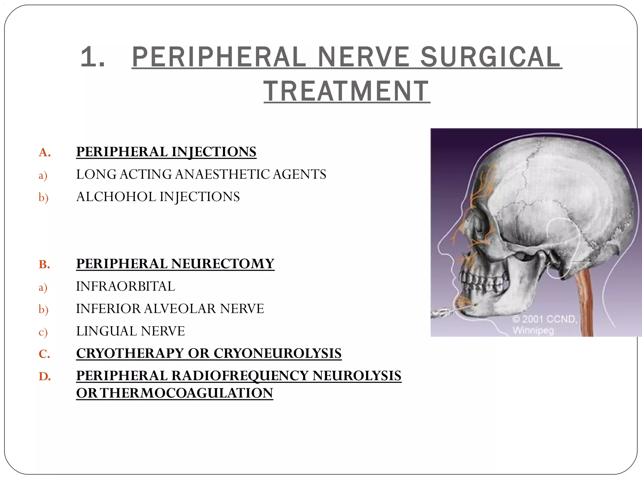 1. PERIPHERAL NERVE SURGICAL
TREATMENT
A. PERIPHERAL INJECTIONS
a) LONG ACTING ANAESTHETIC AGENTS
b) ALCHOHOL INJECTIONS
B. PERIPHERAL NEURECTOMY
a) INFRAORBITAL
b) INFERIOR ALVEOLAR NERVE
c) LINGUAL NERVE
C. CRYOTHERAPY OR CRYONEUROLYSIS
D. PERIPHERAL RADIOFREQUENCY NEUROLYSIS
ORTHERMOCOAGULATION
 