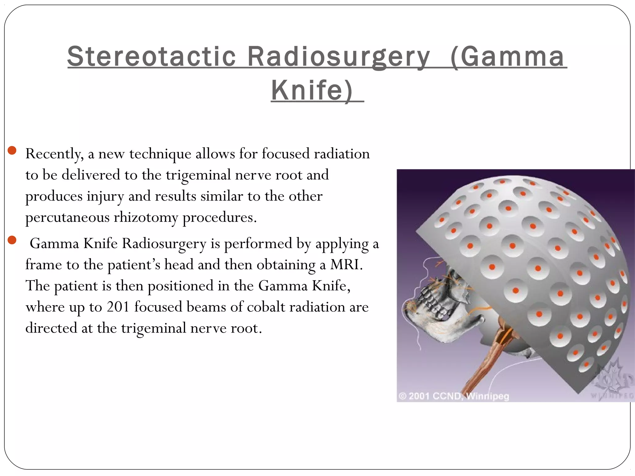 Stereotactic Radiosurgery (Gamma
Knife)
 Recently, a new technique allows for focused radiation
to be delivered to the trigeminal nerve root and
produces injury and results similar to the other
percutaneous rhizotomy procedures. 
 Gamma Knife Radiosurgery is performed by applying a
frame to the patient’s head and then obtaining a MRI. 
The patient is then positioned in the Gamma Knife,
where up to 201 focused beams of cobalt radiation are
directed at the trigeminal nerve root. 
 