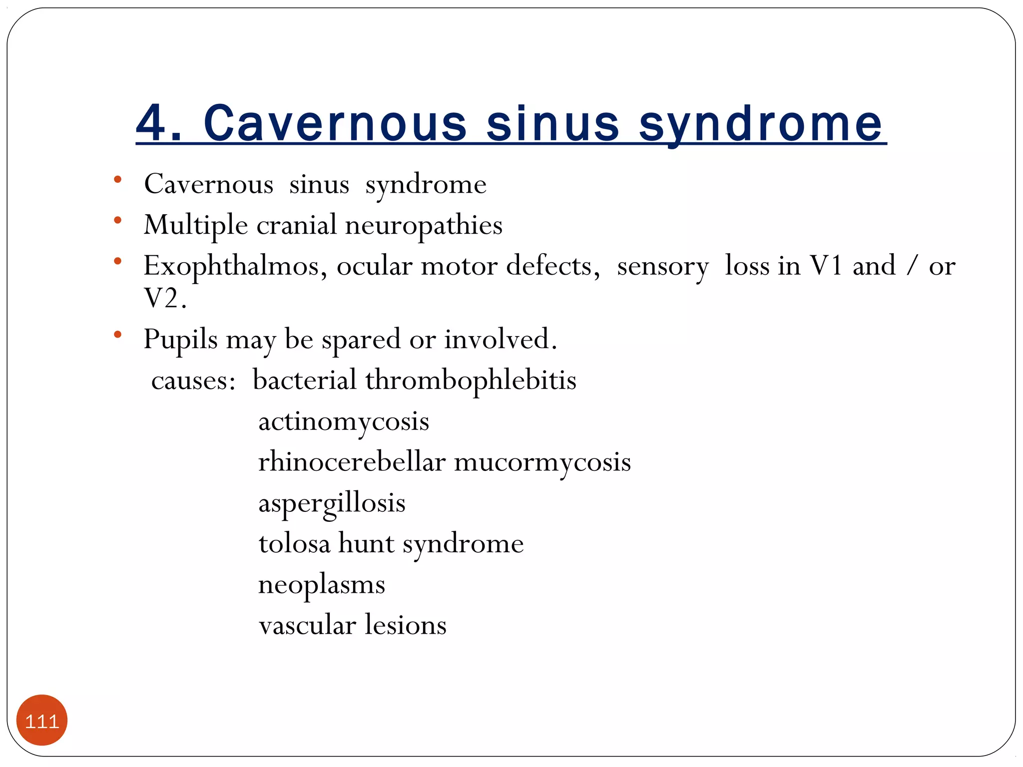 4. Cavernous sinus syndrome
111
• Cavernous sinus syndrome
• Multiple cranial neuropathies
• Exophthalmos, ocular motor defects, sensory loss in V1 and / or
V2.
• Pupils may be spared or involved.
causes: bacterial thrombophlebitis
actinomycosis
rhinocerebellar mucormycosis
aspergillosis
tolosa hunt syndrome
neoplasms
vascular lesions
 
