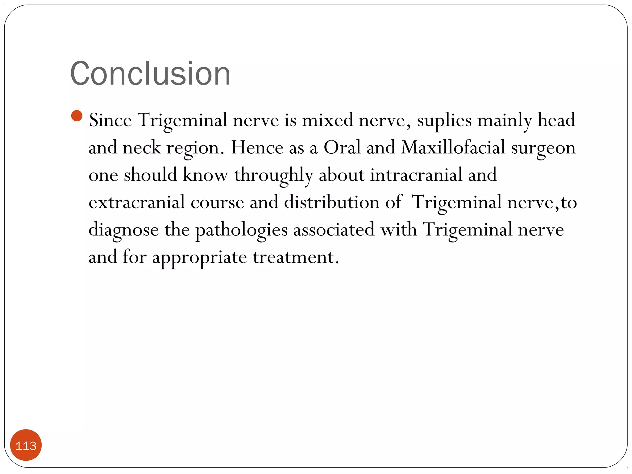 Conclusion
113
Since Trigeminal nerve is mixed nerve, suplies mainly head
and neck region. Hence as a Oral and Maxillofacial surgeon
one should know throughly about intracranial and
extracranial course and distribution of Trigeminal nerve,to
diagnose the pathologies associated with Trigeminal nerve
and for appropriate treatment.
 
