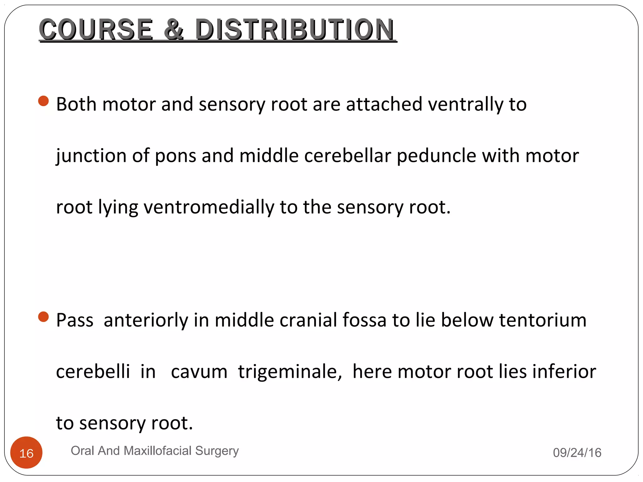 COURSE & DISTRIBUTIONCOURSE & DISTRIBUTION
Both motor and sensory root are attached ventrally to
junction of pons and middle cerebellar peduncle with motor
root lying ventromedially to the sensory root.
Pass anteriorly in middle cranial fossa to lie below tentorium
cerebelli in cavum trigeminale, here motor root lies inferior
to sensory root.
09/24/16Oral And Maxillofacial Surgery16
 