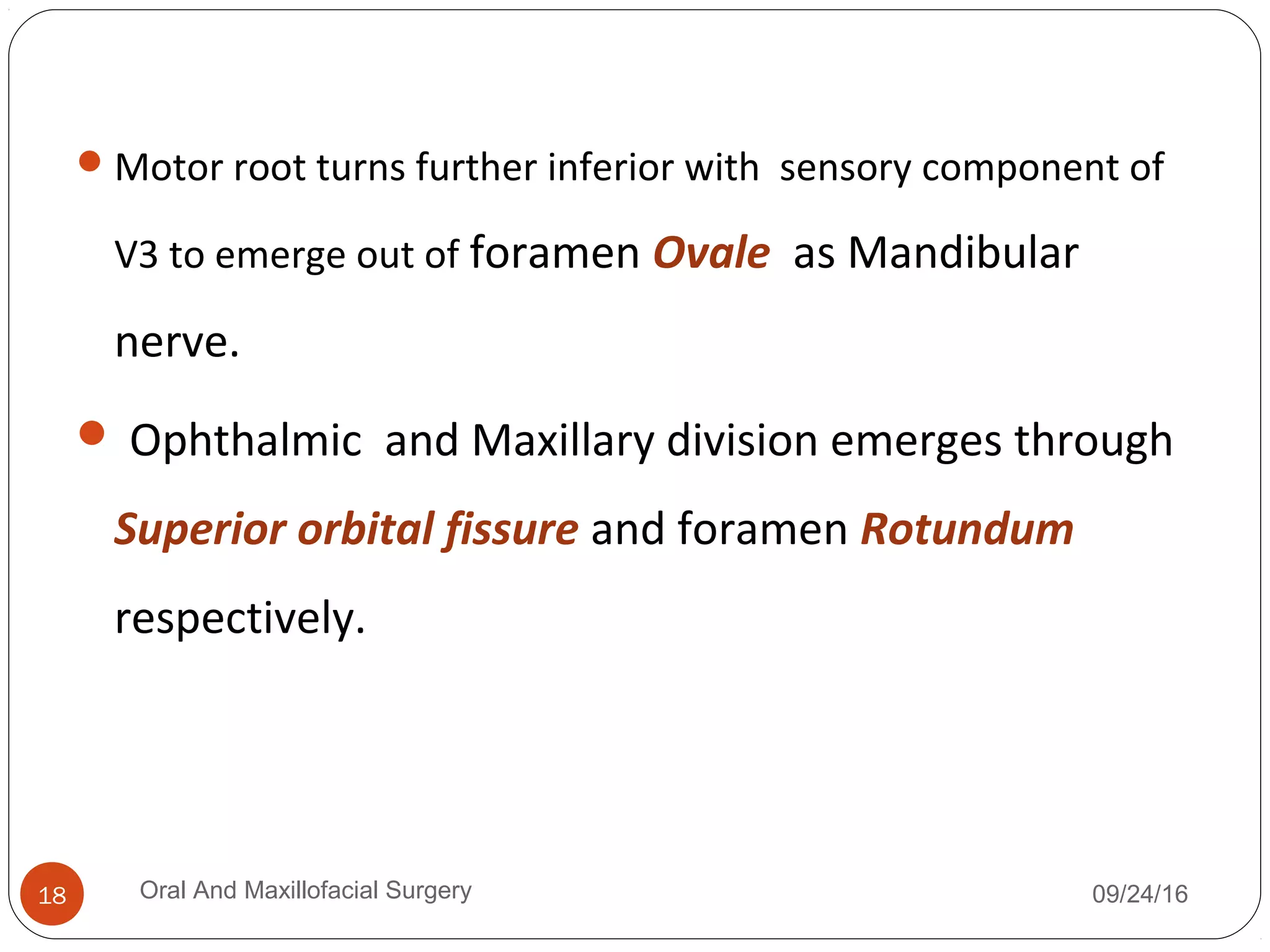Motor root turns further inferior with sensory component of
V3 to emerge out of foramen Ovale as Mandibular
nerve.
 Ophthalmic and Maxillary division emerges through
Superior orbital fissure and foramen Rotundum
respectively.
09/24/16Oral And Maxillofacial Surgery18
 