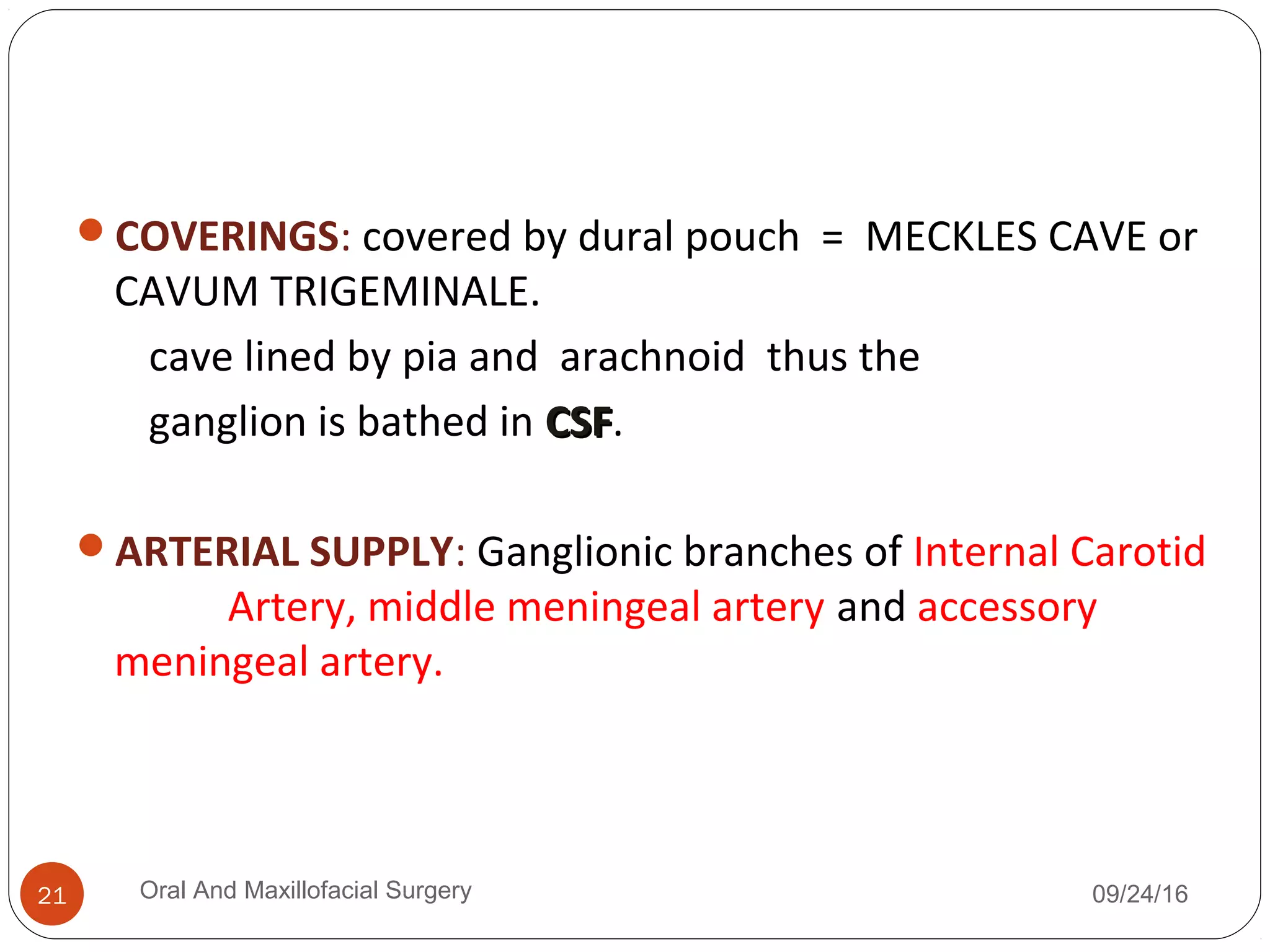 COVERINGS: covered by dural pouch = MECKLES CAVE or
CAVUM TRIGEMINALE.
cave lined by pia and arachnoid thus the
ganglion is bathed in CSFCSF.
ARTERIAL SUPPLY: Ganglionic branches of Internal Carotid
Artery, middle meningeal artery and accessory
meningeal artery.
09/24/16Oral And Maxillofacial Surgery21
 
