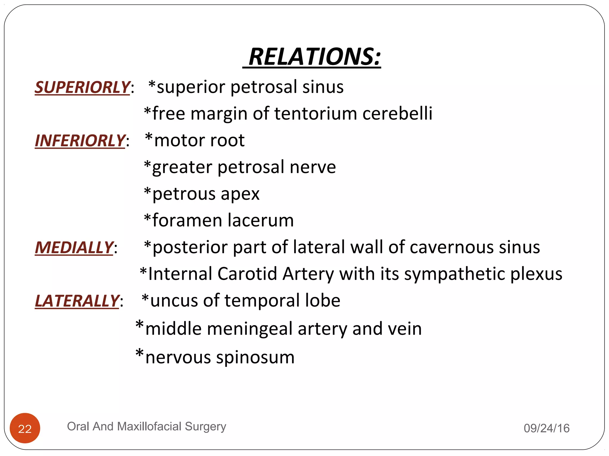 RELATIONS:
SUPERIORLY: *superior petrosal sinus
*free margin of tentorium cerebelli
INFERIORLY: *motor root
*greater petrosal nerve
*petrous apex
*foramen lacerum
MEDIALLY: *posterior part of lateral wall of cavernous sinus
*Internal Carotid Artery with its sympathetic plexus
LATERALLY: *uncus of temporal lobe
*middle meningeal artery and vein
*nervous spinosum
09/24/16Oral And Maxillofacial Surgery22
 