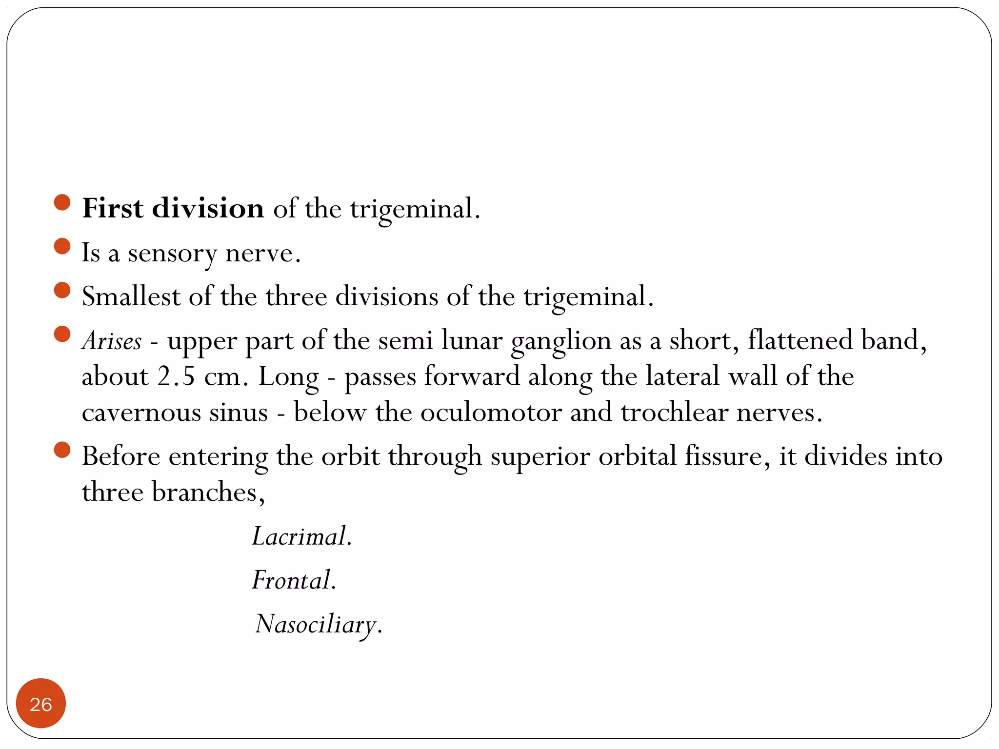 First division of the trigeminal.
Is a sensory nerve.
Smallest of the three divisions of the trigeminal.
Arises - upper part of the semi lunar ganglion as a short, flattened band,
about 2.5 cm. Long - passes forward along the lateral wall of the
cavernous sinus - below the oculomotor and trochlear nerves.
Before entering the orbit through superior orbital fissure, it divides into
three branches,
Lacrimal.
Frontal.
Nasociliary.
26
 