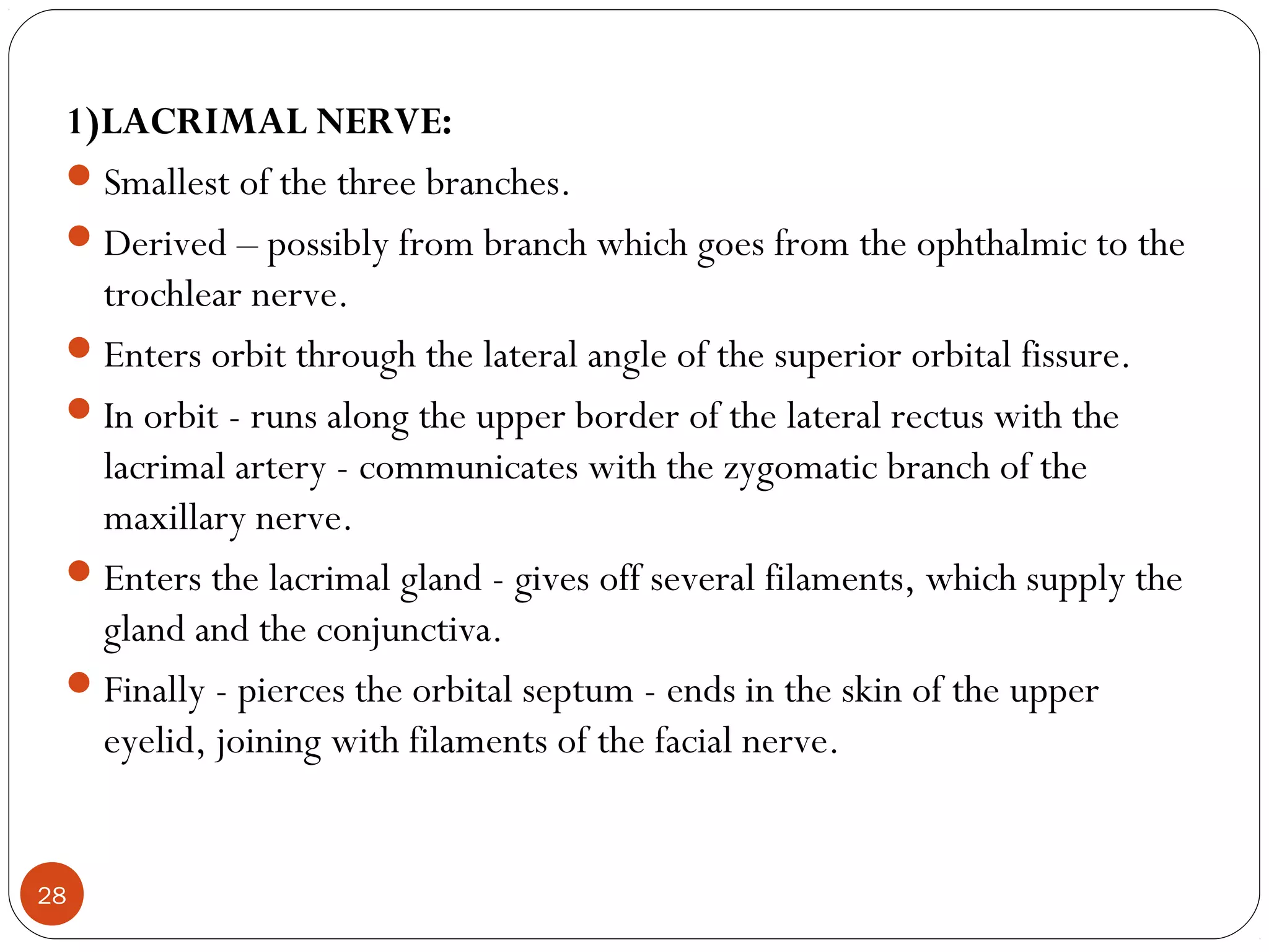 1)LACRIMAL NERVE:
Smallest of the three branches.
Derived – possibly from branch which goes from the ophthalmic to the
trochlear nerve.
Enters orbit through the lateral angle of the superior orbital fissure.
In orbit - runs along the upper border of the lateral rectus with the
lacrimal artery - communicates with the zygomatic branch of the
maxillary nerve.
Enters the lacrimal gland - gives off several filaments, which supply the
gland and the conjunctiva.
Finally - pierces the orbital septum - ends in the skin of the upper
eyelid, joining with filaments of the facial nerve.
28
 