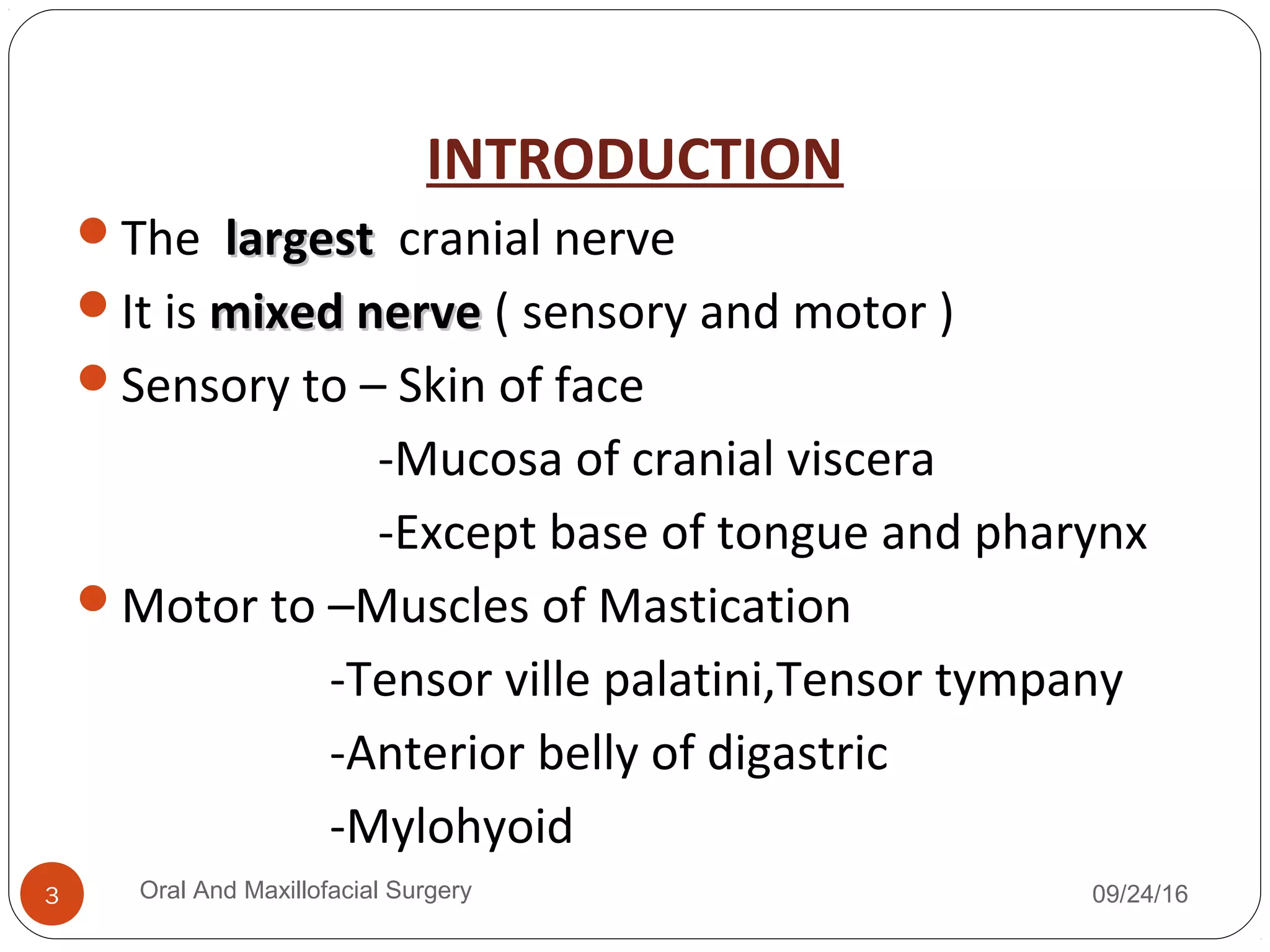 INTRODUCTION
The largestlargest cranial nerve
It is mixed nervemixed nerve ( sensory and motor )
Sensory to – Skin of face
-Mucosa of cranial viscera
-Except base of tongue and pharynx
Motor to –Muscles of Mastication
-Tensor ville palatini,Tensor tympany
-Anterior belly of digastric
-Mylohyoid
09/24/16Oral And Maxillofacial Surgery3
 