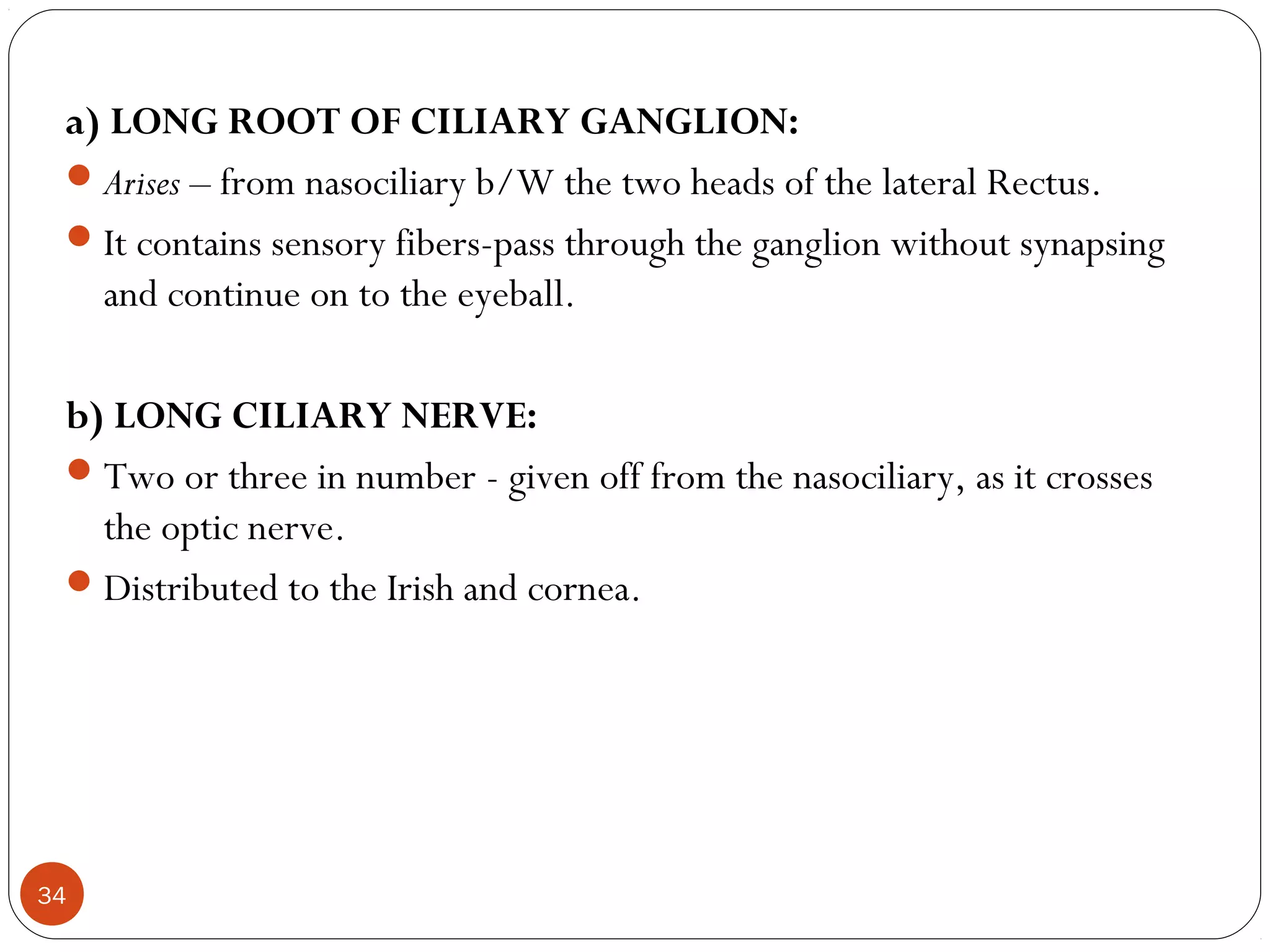 a) LONG ROOT OF CILIARY GANGLION:
Arises – from nasociliary b/W the two heads of the lateral Rectus.
It contains sensory fibers-pass through the ganglion without synapsing
and continue on to the eyeball.
b) LONG CILIARY NERVE:
Two or three in number - given off from the nasociliary, as it crosses
the optic nerve.
Distributed to the Irish and cornea.
34
 