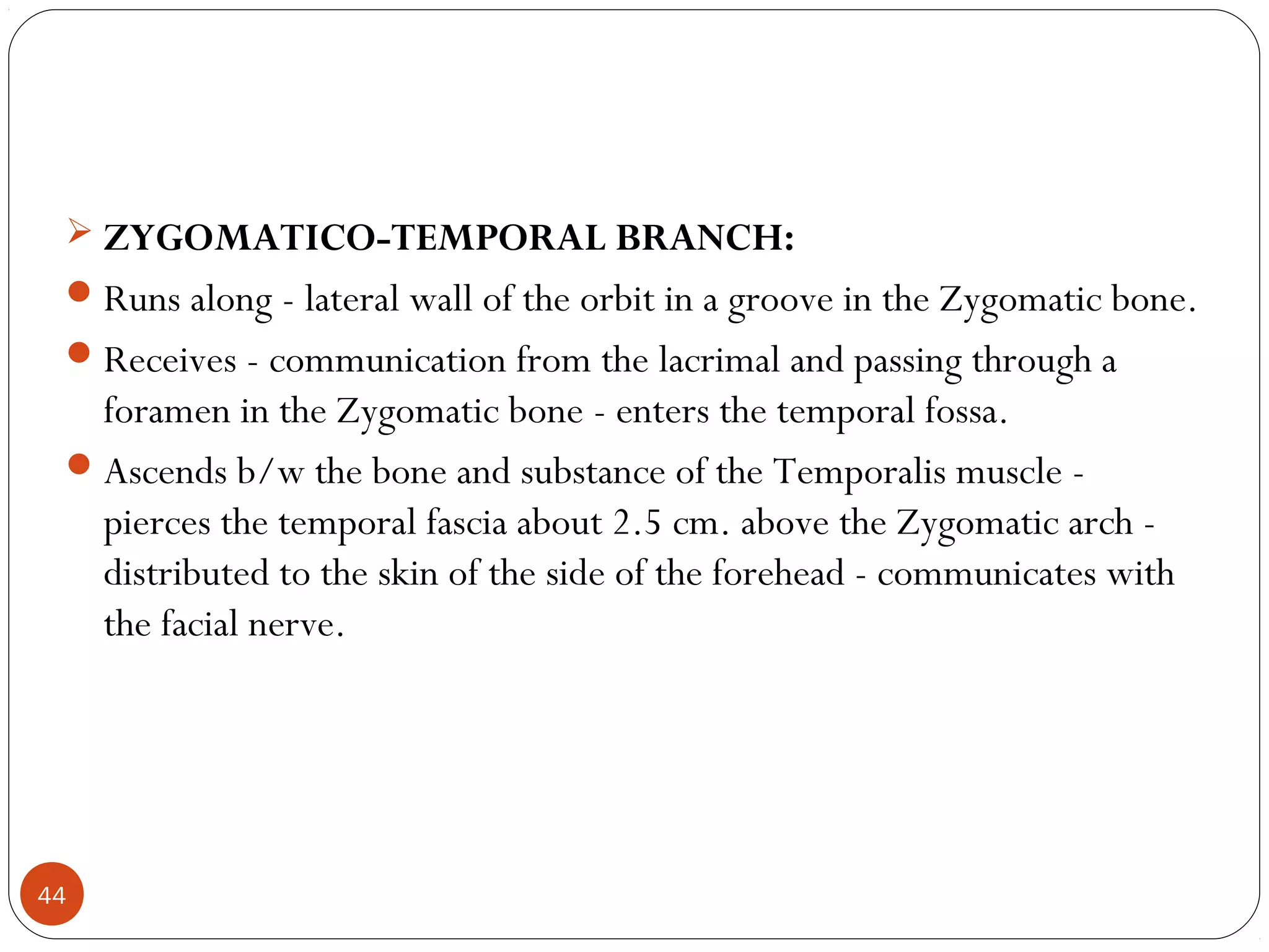  ZYGOMATICO-TEMPORAL BRANCH:
Runs along - lateral wall of the orbit in a groove in the Zygomatic bone.
Receives - communication from the lacrimal and passing through a
foramen in the Zygomatic bone - enters the temporal fossa.
Ascends b/w the bone and substance of the Temporalis muscle -
pierces the temporal fascia about 2.5 cm. above the Zygomatic arch -
distributed to the skin of the side of the forehead - communicates with
the facial nerve.
44
 