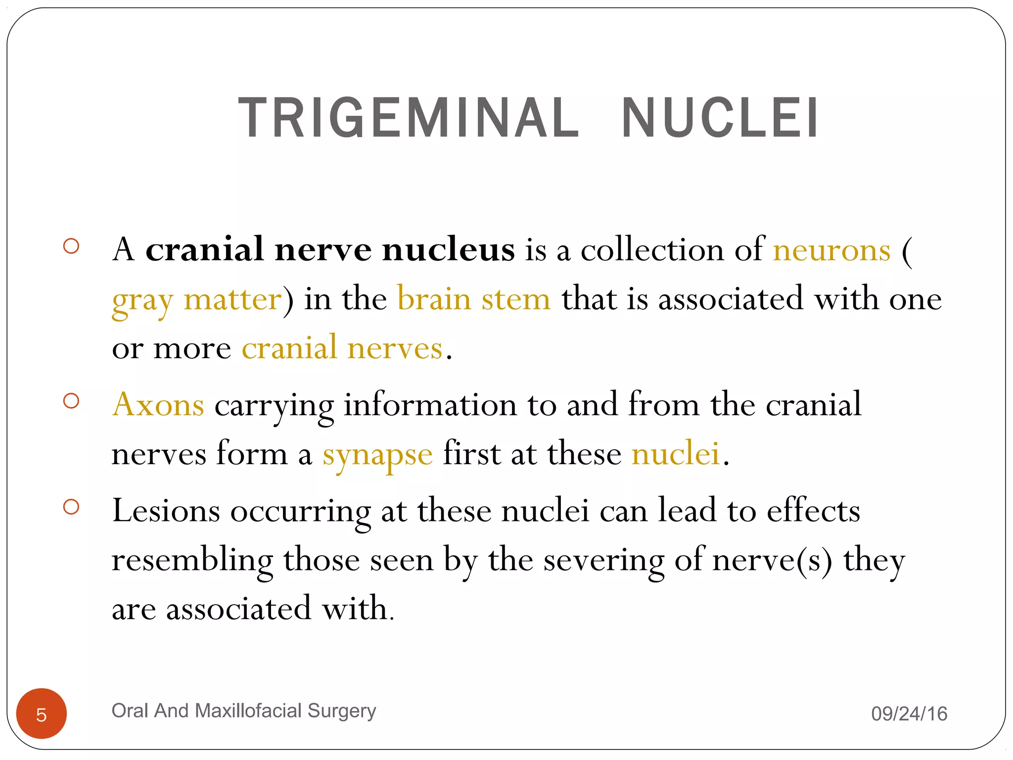 TRIGEMINAL NUCLEI
o A cranial nerve nucleus is a collection of neurons (
gray matter) in the brain stem that is associated with one
or more cranial nerves. 
o Axons carrying information to and from the cranial
nerves form a synapse first at these nuclei.
o Lesions occurring at these nuclei can lead to effects
resembling those seen by the severing of nerve(s) they
are associated with.
09/24/16Oral And Maxillofacial Surgery5
 