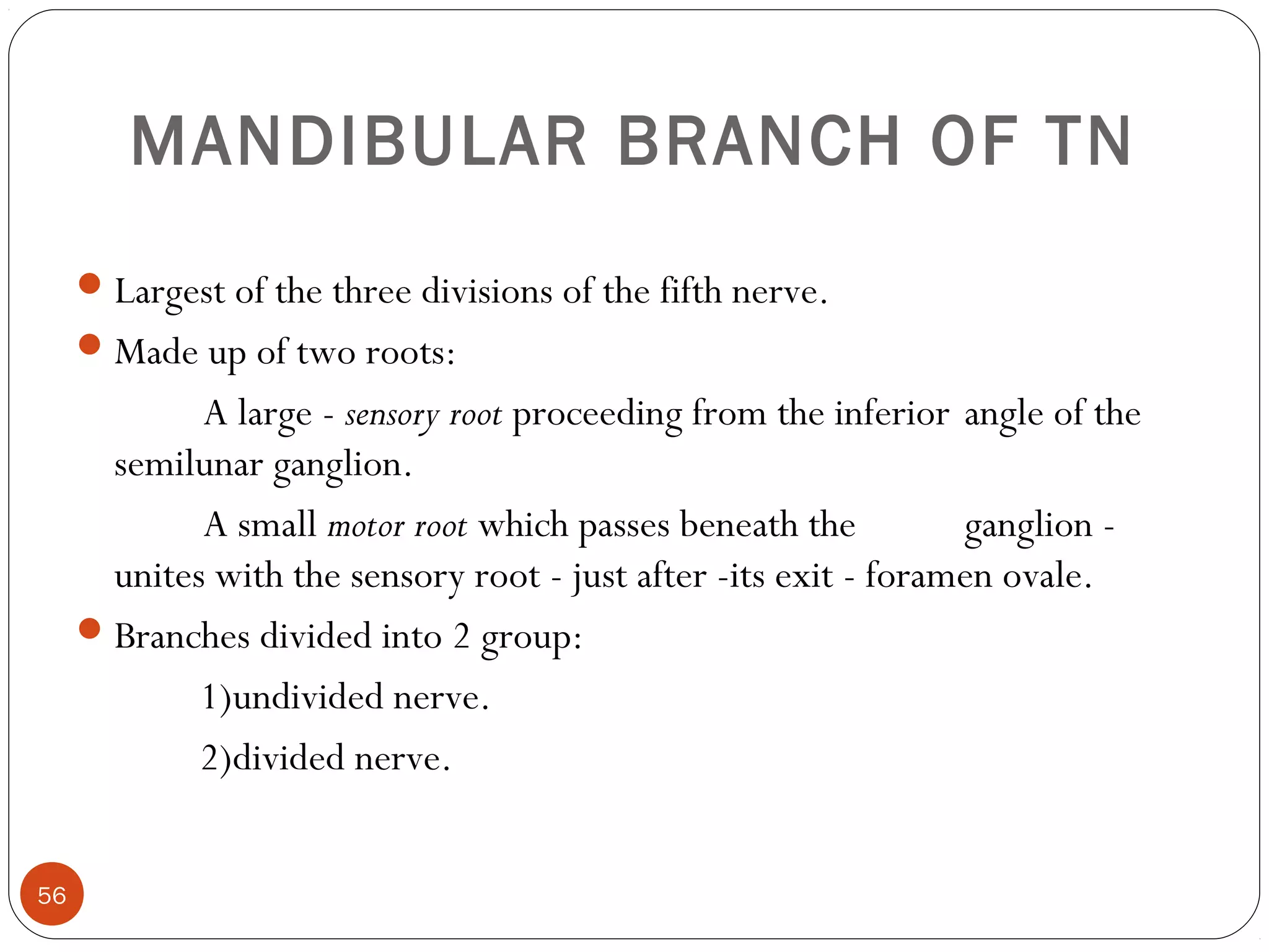MANDIBULAR BRANCH OF TN
Largest of the three divisions of the fifth nerve.
Made up of two roots:
A large - sensory root proceeding from the inferior angle of the
semilunar ganglion.
A small motor root which passes beneath the ganglion -
unites with the sensory root - just after -its exit - foramen ovale.
Branches divided into 2 group:
1)undivided nerve.
2)divided nerve.
56
 