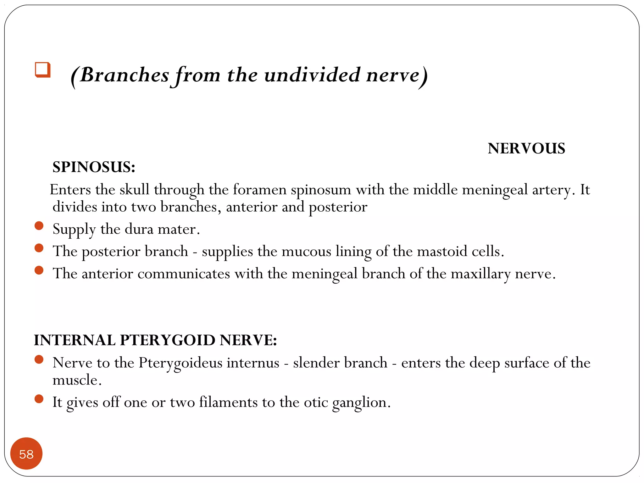  (Branches from the undivided nerve)
NERVOUS
SPINOSUS:
Enters the skull through the foramen spinosum with the middle meningeal artery. It
divides into two branches, anterior and posterior
 Supply the dura mater.
 The posterior branch - supplies the mucous lining of the mastoid cells.
 The anterior communicates with the meningeal branch of the maxillary nerve.
INTERNAL PTERYGOID NERVE:
 Nerve to the Pterygoideus internus - slender branch - enters the deep surface of the
muscle.
 It gives off one or two filaments to the otic ganglion.
58
 