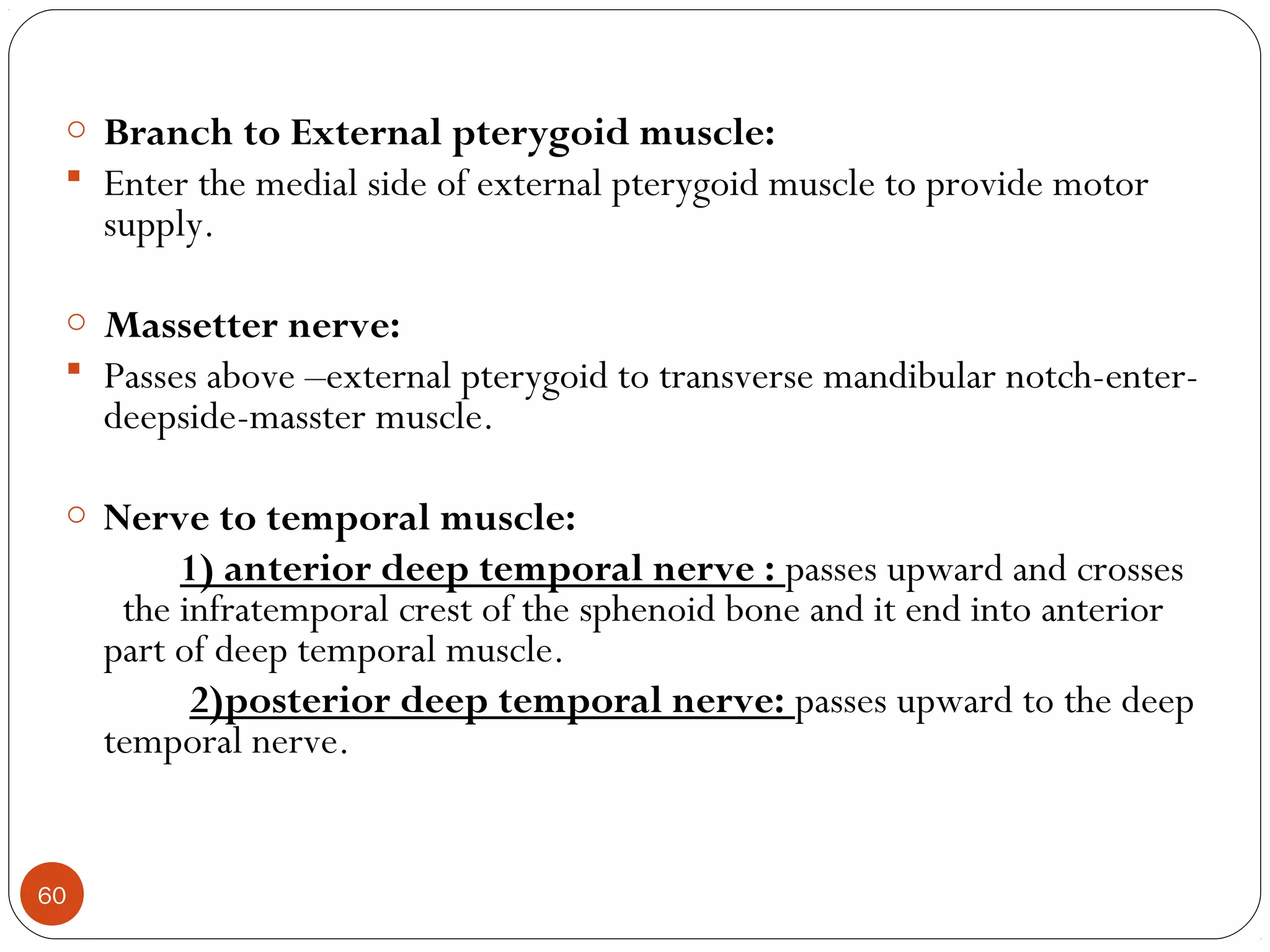 o Branch to External pterygoid muscle:
 Enter the medial side of external pterygoid muscle to provide motor
supply.
o Massetter nerve:
 Passes above –external pterygoid to transverse mandibular notch-enter-
deepside-masster muscle.
o Nerve to temporal muscle:
1) anterior deep temporal nerve : passes upward and crosses
the infratemporal crest of the sphenoid bone and it end into anterior
part of deep temporal muscle.
2)posterior deep temporal nerve: passes upward to the deep
temporal nerve.
60
 