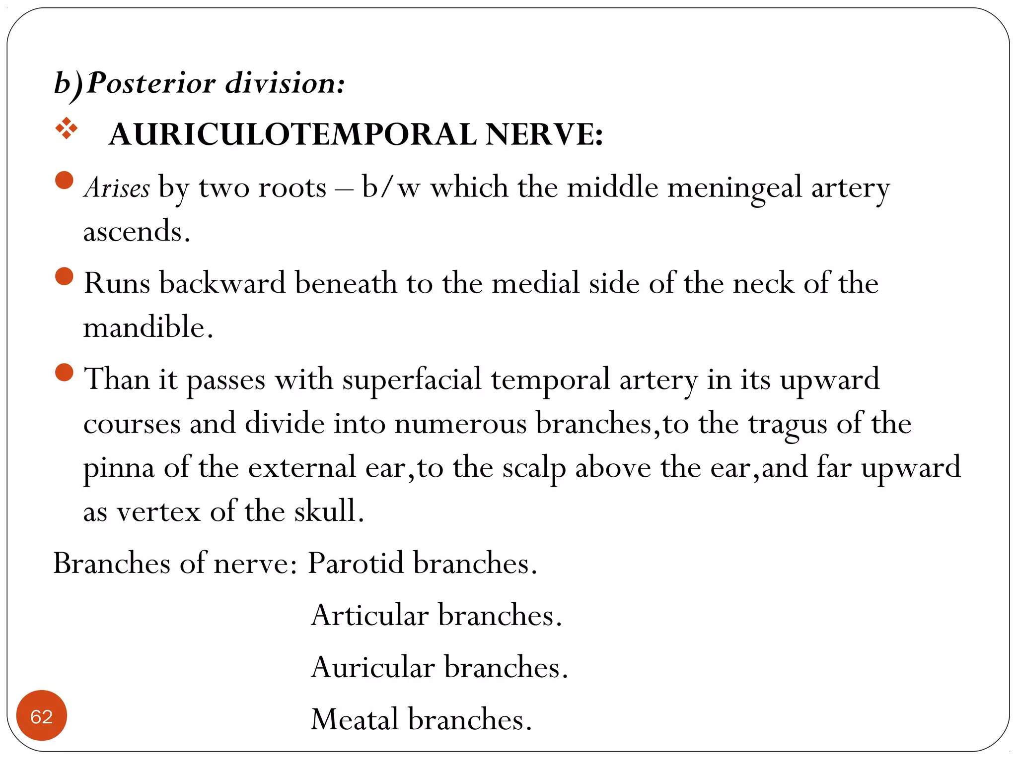 b)Posterior division:
 AURICULOTEMPORAL NERVE:
Arises by two roots – b/w which the middle meningeal artery
ascends.
Runs backward beneath to the medial side of the neck of the
mandible.
Than it passes with superfacial temporal artery in its upward
courses and divide into numerous branches,to the tragus of the
pinna of the external ear,to the scalp above the ear,and far upward
as vertex of the skull.
Branches of nerve: Parotid branches.
Articular branches.
Auricular branches.
Meatal branches.62
 