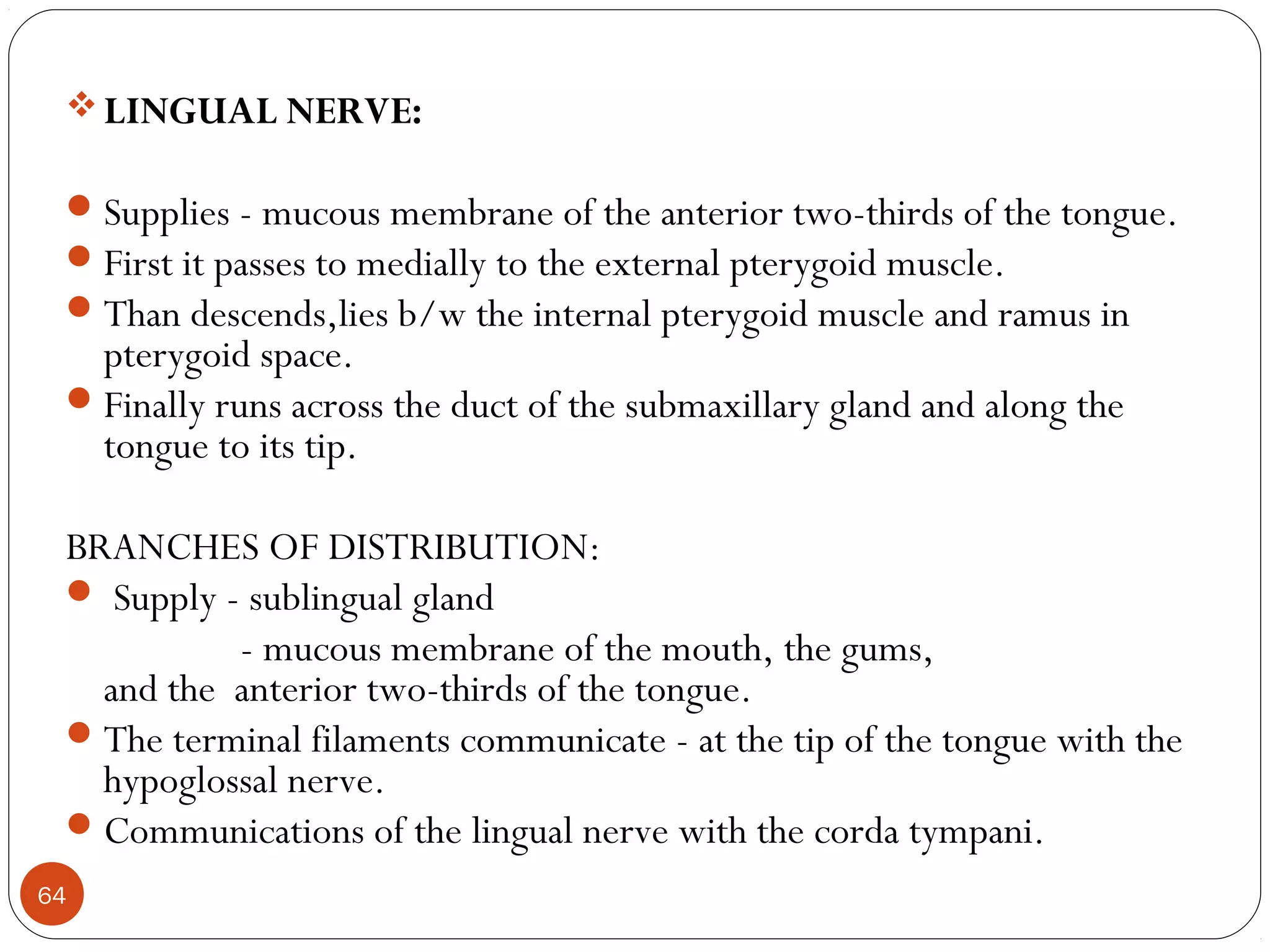 LINGUAL NERVE:
Supplies - mucous membrane of the anterior two-thirds of the tongue.
First it passes to medially to the external pterygoid muscle.
Than descends,lies b/w the internal pterygoid muscle and ramus in
pterygoid space.
Finally runs across the duct of the submaxillary gland and along the
tongue to its tip.
BRANCHES OF DISTRIBUTION:
 Supply - sublingual gland
- mucous membrane of the mouth, the gums,
and the anterior two-thirds of the tongue.
The terminal filaments communicate - at the tip of the tongue with the
hypoglossal nerve.
Communications of the lingual nerve with the corda tympani.
64
 