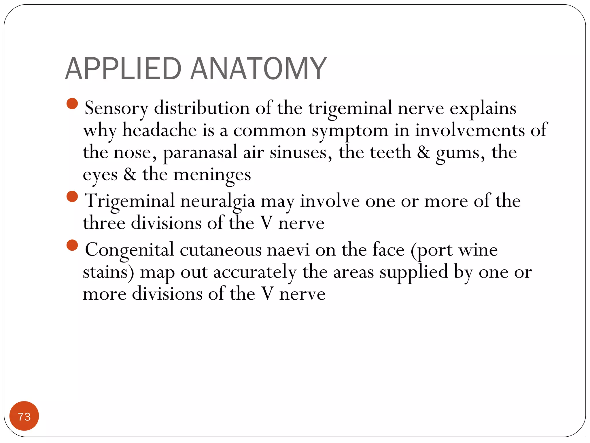 APPLIED ANATOMY
Sensory distribution of the trigeminal nerve explains
why headache is a common symptom in involvements of
the nose, paranasal air sinuses, the teeth & gums, the
eyes & the meninges
Trigeminal neuralgia may involve one or more of the
three divisions of the V nerve
Congenital cutaneous naevi on the face (port wine
stains) map out accurately the areas supplied by one or
more divisions of the V nerve
73
 