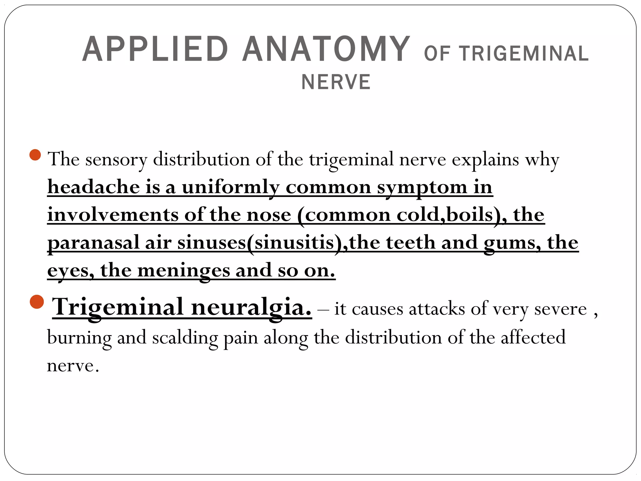 APPLIED ANATOMY OF TRIGEMINAL
NERVE
The sensory distribution of the trigeminal nerve explains why
headache is a uniformly common symptom in
involvements of the nose (common cold,boils), the
paranasal air sinuses(sinusitis),the teeth and gums, the
eyes, the meninges and so on.
Trigeminal neuralgia. – it causes attacks of very severe ,
burning and scalding pain along the distribution of the affected
nerve.
 