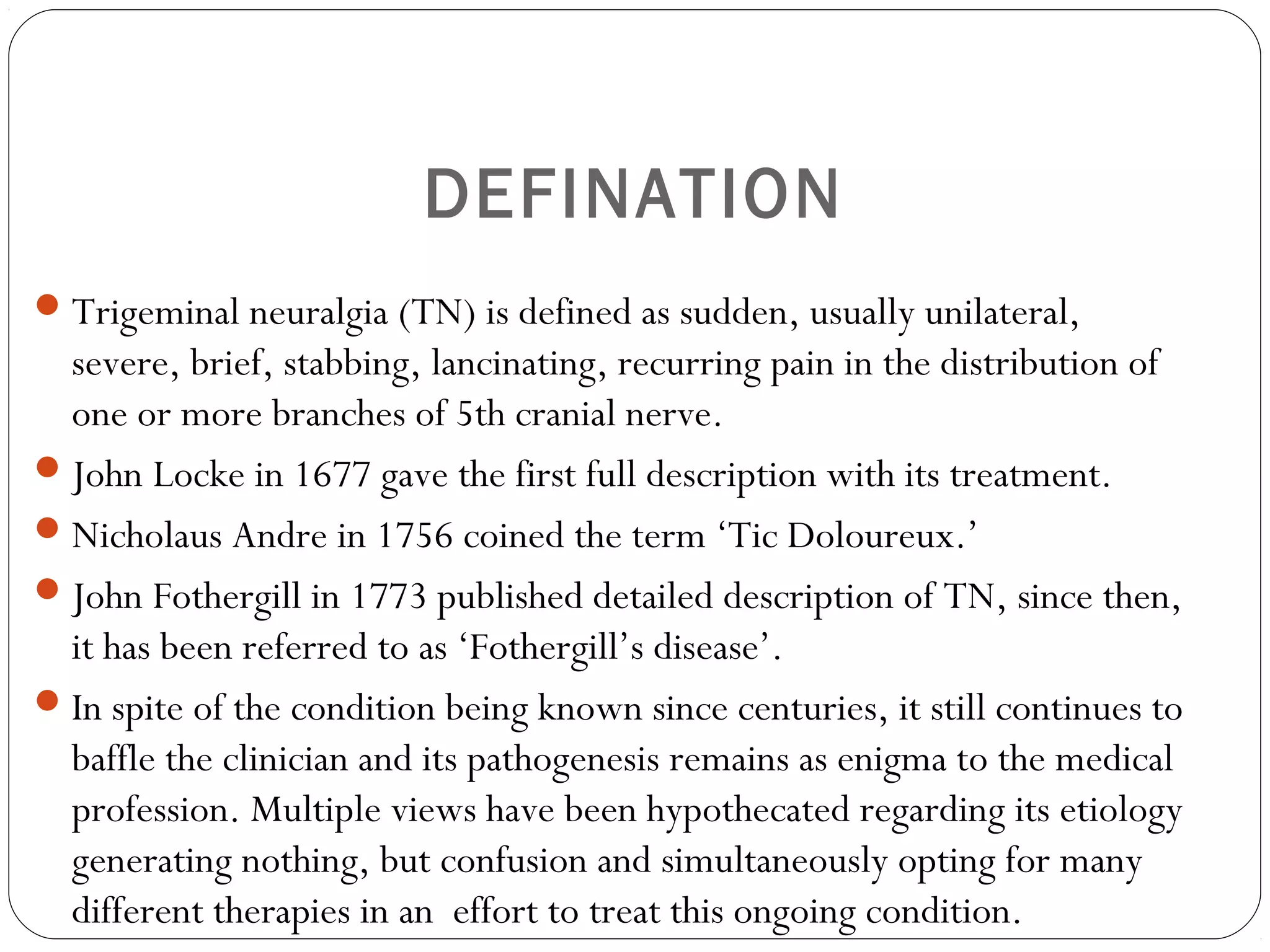 DEFINATION
Trigeminal neuralgia (TN) is defined as sudden, usually unilateral,
severe, brief, stabbing, lancinating, recurring pain in the distribution of
one or more branches of 5th cranial nerve.
John Locke in 1677 gave the first full description with its treatment.
Nicholaus Andre in 1756 coined the term ‘Tic Doloureux.’
John Fothergill in 1773 published detailed description of TN, since then,
it has been referred to as ‘Fothergill’s disease’.
In spite of the condition being known since centuries, it still continues to
baffle the clinician and its pathogenesis remains as enigma to the medical
profession. Multiple views have been hypothecated regarding its etiology
generating nothing, but confusion and simultaneously opting for many
different therapies in an effort to treat this ongoing condition.
 
