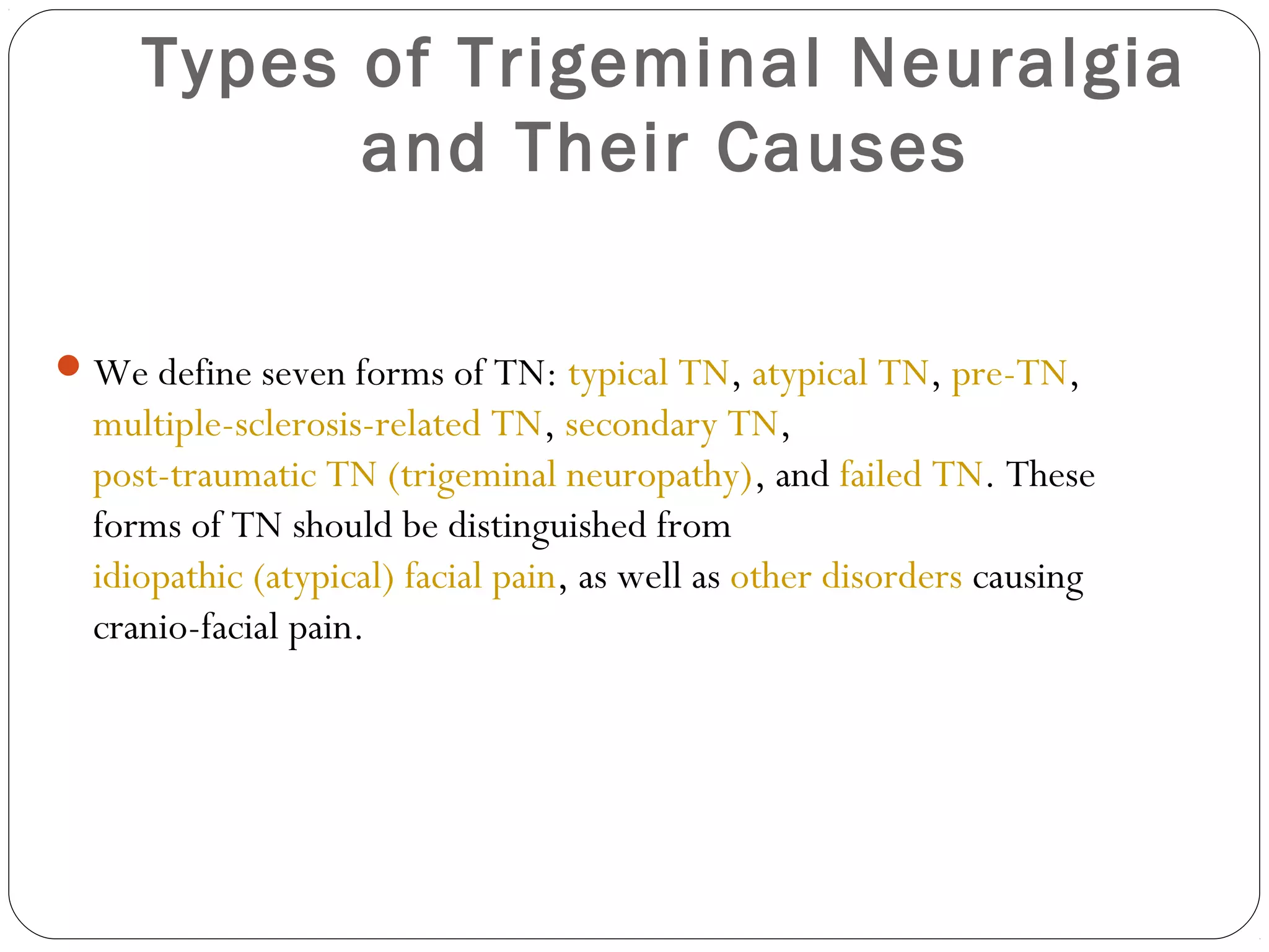 Types of Trigeminal Neuralgia
and Their Causes
We define seven forms of TN: typical TN, atypical TN, pre-TN,
multiple-sclerosis-related TN, secondary TN,
post-traumatic TN (trigeminal neuropathy), and failed TN. These
forms of TN should be distinguished from
idiopathic (atypical) facial pain, as well as other disorders causing
cranio-facial pain.
 