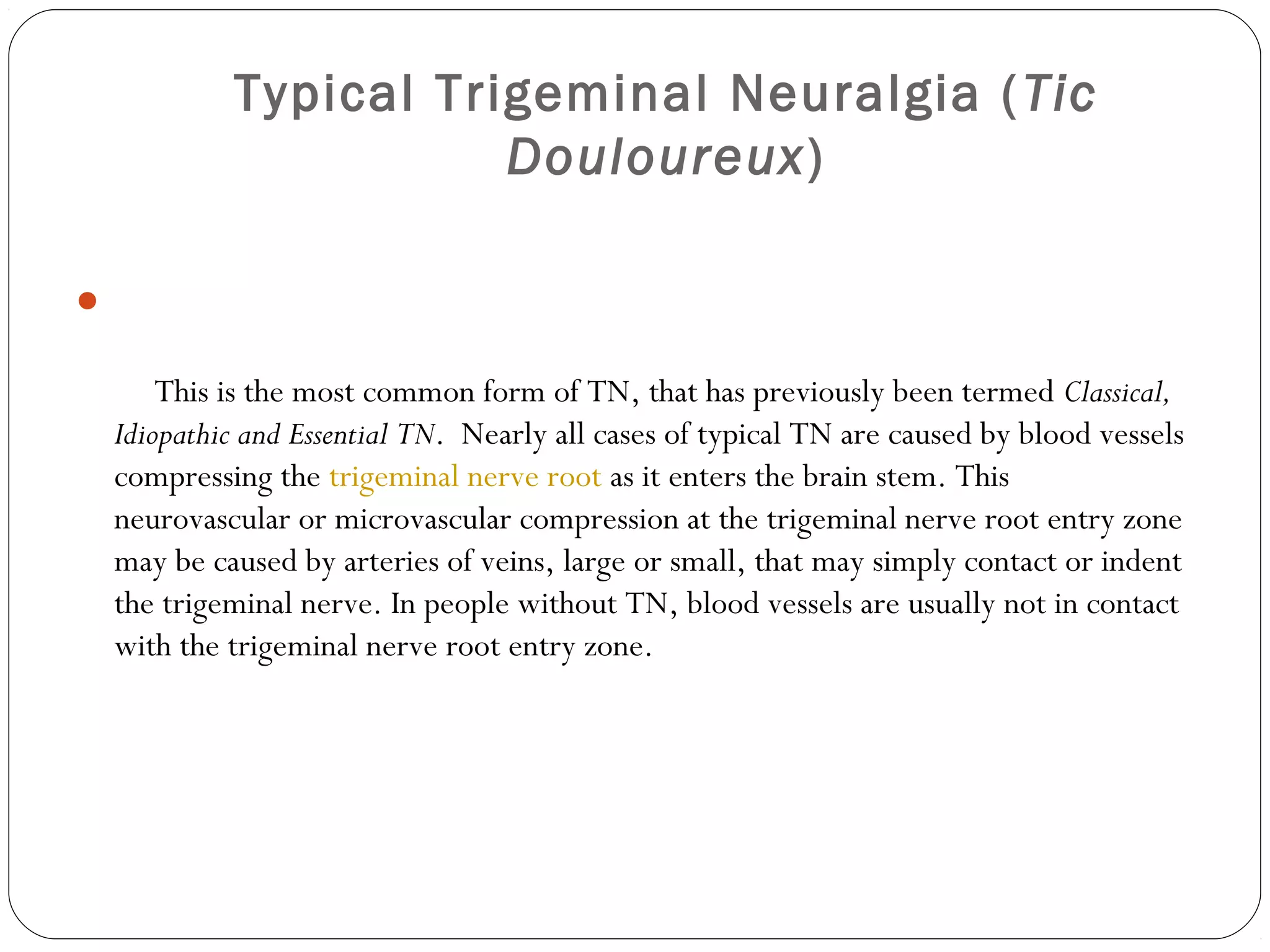 Typical Trigeminal Neuralgia (Tic
Douloureux)

     This is the most common form of TN, that has previously been termed Classical,
Idiopathic and Essential TN.  Nearly all cases of typical TN are caused by blood vessels
compressing the trigeminal nerve root as it enters the brain stem. This
neurovascular or microvascular compression at the trigeminal nerve root entry zone
may be caused by arteries of veins, large or small, that may simply contact or indent
the trigeminal nerve. In people without TN, blood vessels are usually not in contact
with the trigeminal nerve root entry zone. 
 