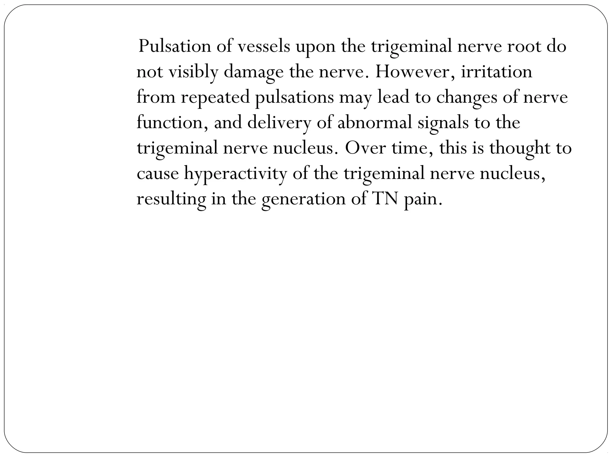 Pulsation of vessels upon the trigeminal nerve root do
not visibly damage the nerve. However, irritation
from repeated pulsations may lead to changes of nerve
function, and delivery of abnormal signals to the
trigeminal nerve nucleus. Over time, this is thought to
cause hyperactivity of the trigeminal nerve nucleus,
resulting in the generation of TN pain.
 