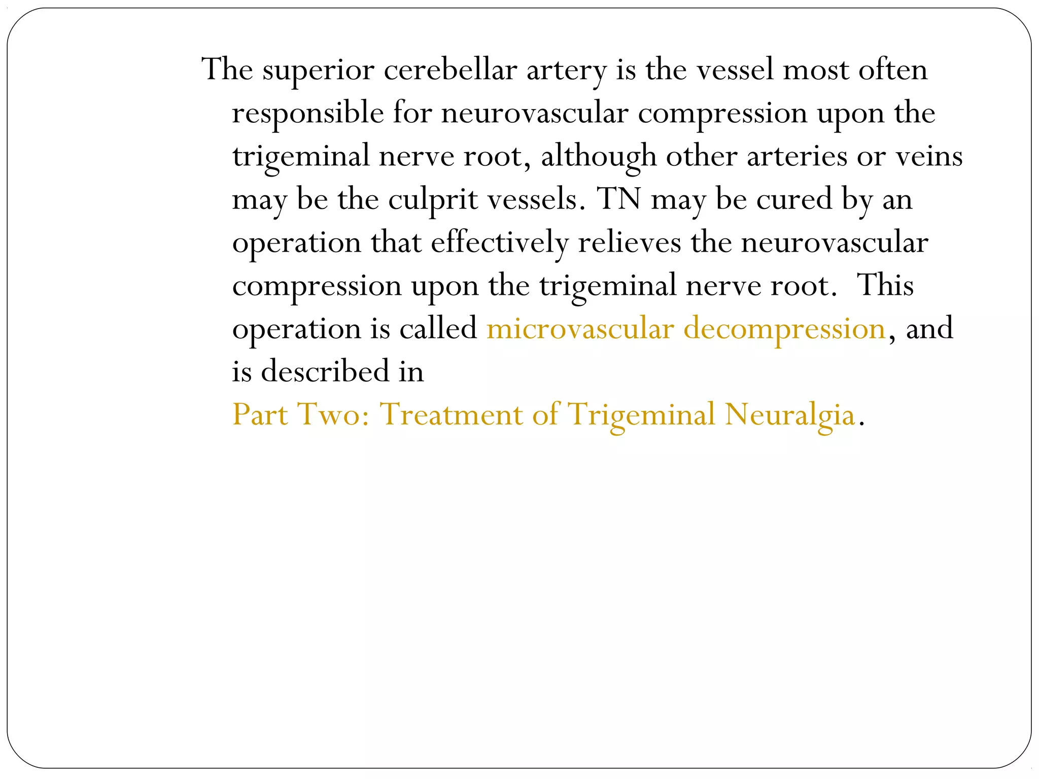 The superior cerebellar artery is the vessel most often
responsible for neurovascular compression upon the
trigeminal nerve root, although other arteries or veins
may be the culprit vessels. TN may be cured by an
operation that effectively relieves the neurovascular
compression upon the trigeminal nerve root.  This
operation is called microvascular decompression, and
is described in
Part Two: Treatment of Trigeminal Neuralgia.
 