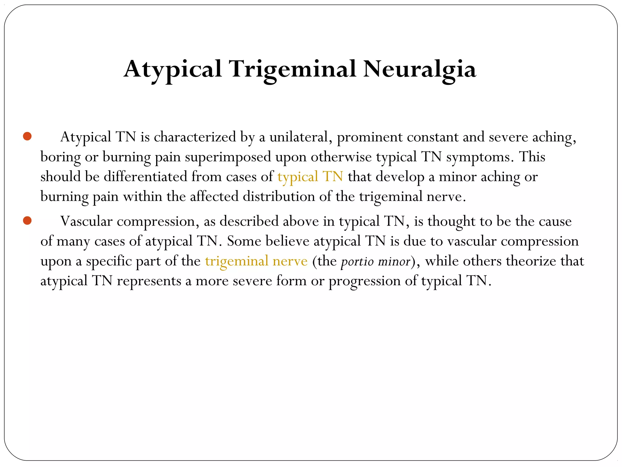 Atypical Trigeminal Neuralgia
      Atypical TN is characterized by a unilateral, prominent constant and severe aching,
boring or burning pain superimposed upon otherwise typical TN symptoms. This
should be differentiated from cases of typical TN that develop a minor aching or
burning pain within the affected distribution of the trigeminal nerve.
      Vascular compression, as described above in typical TN, is thought to be the cause
of many cases of atypical TN. Some believe atypical TN is due to vascular compression
upon a specific part of the trigeminal nerve (the portio minor), while others theorize that
atypical TN represents a more severe form or progression of typical TN.
  
 