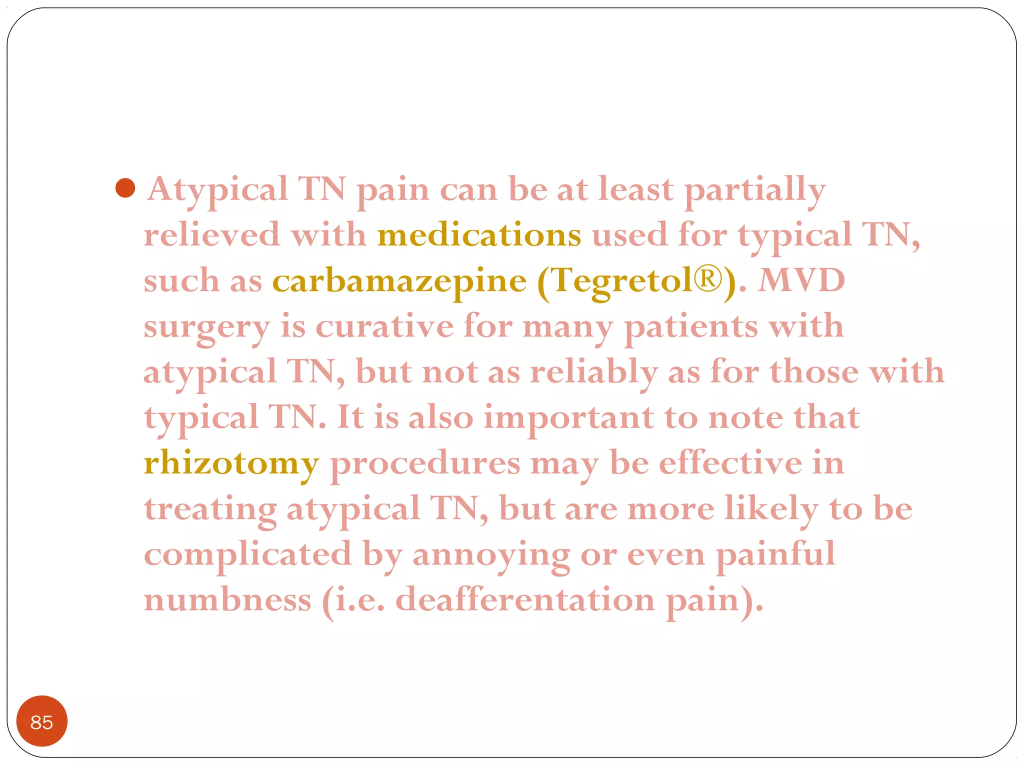 Atypical TN pain can be at least partially
relieved with medications used for typical TN,
such as carbamazepine (Tegretol®). MVD
surgery is curative for many patients with
atypical TN, but not as reliably as for those with
typical TN. It is also important to note that
rhizotomy procedures may be effective in
treating atypical TN, but are more likely to be
complicated by annoying or even painful
numbness (i.e. deafferentation pain).
85
 