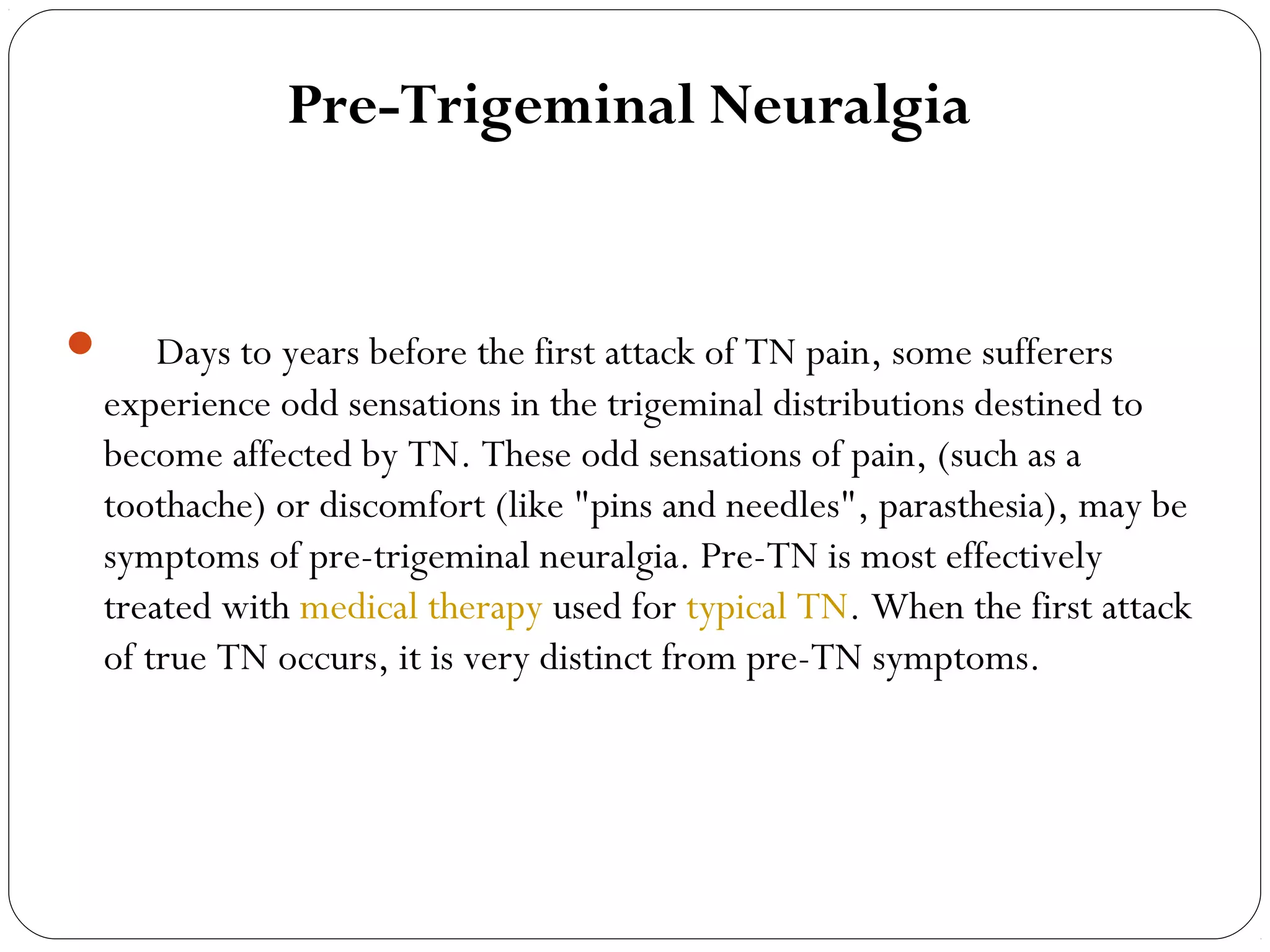Pre-Trigeminal Neuralgia
     Days to years before the first attack of TN pain, some sufferers
experience odd sensations in the trigeminal distributions destined to
become affected by TN. These odd sensations of pain, (such as a
toothache) or discomfort (like "pins and needles", parasthesia), may be
symptoms of pre-trigeminal neuralgia. Pre-TN is most effectively
treated with medical therapy used for typical TN. When the first attack
of true TN occurs, it is very distinct from pre-TN symptoms.
 