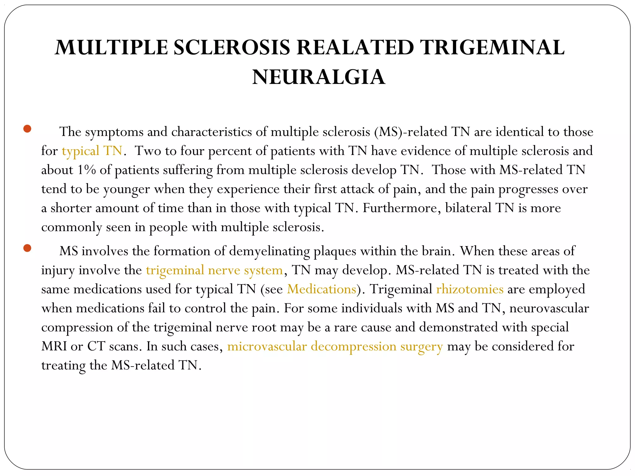 MULTIPLE SCLEROSIS REALATED TRIGEMINAL
NEURALGIA
      The symptoms and characteristics of multiple sclerosis (MS)-related TN are identical to those
for typical TN.  Two to four percent of patients with TN have evidence of multiple sclerosis and
about 1% of patients suffering from multiple sclerosis develop TN.  Those with MS-related TN
tend to be younger when they experience their first attack of pain, and the pain progresses over
a shorter amount of time than in those with typical TN. Furthermore, bilateral TN is more
commonly seen in people with multiple sclerosis.
      MS involves the formation of demyelinating plaques within the brain. When these areas of
injury involve the trigeminal nerve system, TN may develop. MS-related TN is treated with the
same medications used for typical TN (see Medications). Trigeminal rhizotomies are employed
when medications fail to control the pain. For some individuals with MS and TN, neurovascular
compression of the trigeminal nerve root may be a rare cause and demonstrated with special
MRI or CT scans. In such cases, microvascular decompression surgery may be considered for
treating the MS-related TN.
 