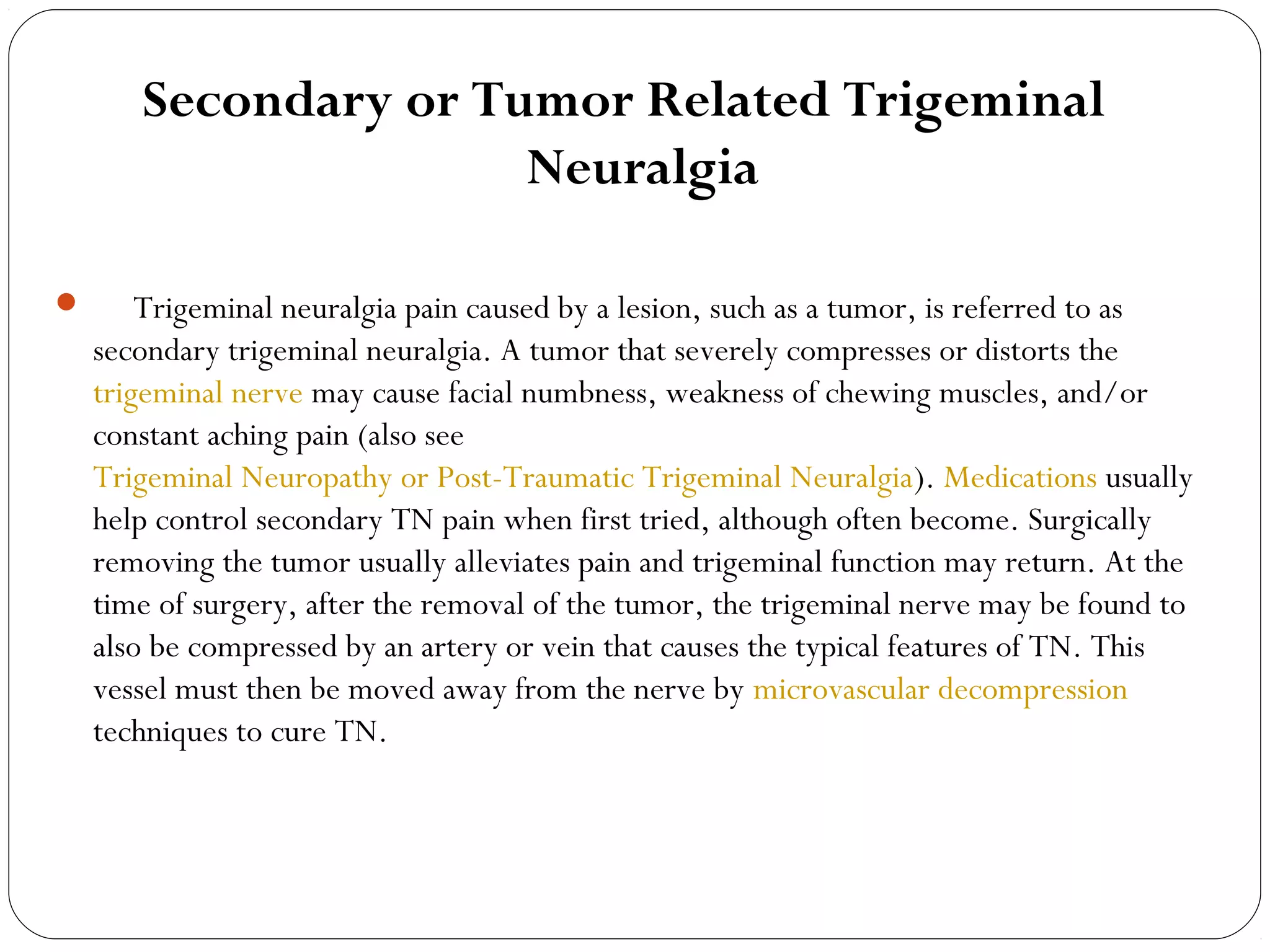 Secondary or Tumor Related Trigeminal
Neuralgia
      Trigeminal neuralgia pain caused by a lesion, such as a tumor, is referred to as
secondary trigeminal neuralgia. A tumor that severely compresses or distorts the
trigeminal nerve may cause facial numbness, weakness of chewing muscles, and/or
constant aching pain (also see
Trigeminal Neuropathy or Post-Traumatic Trigeminal Neuralgia). Medications usually
help control secondary TN pain when first tried, although often become. Surgically
removing the tumor usually alleviates pain and trigeminal function may return. At the
time of surgery, after the removal of the tumor, the trigeminal nerve may be found to
also be compressed by an artery or vein that causes the typical features of TN. This
vessel must then be moved away from the nerve by microvascular decompression
techniques to cure TN.
 